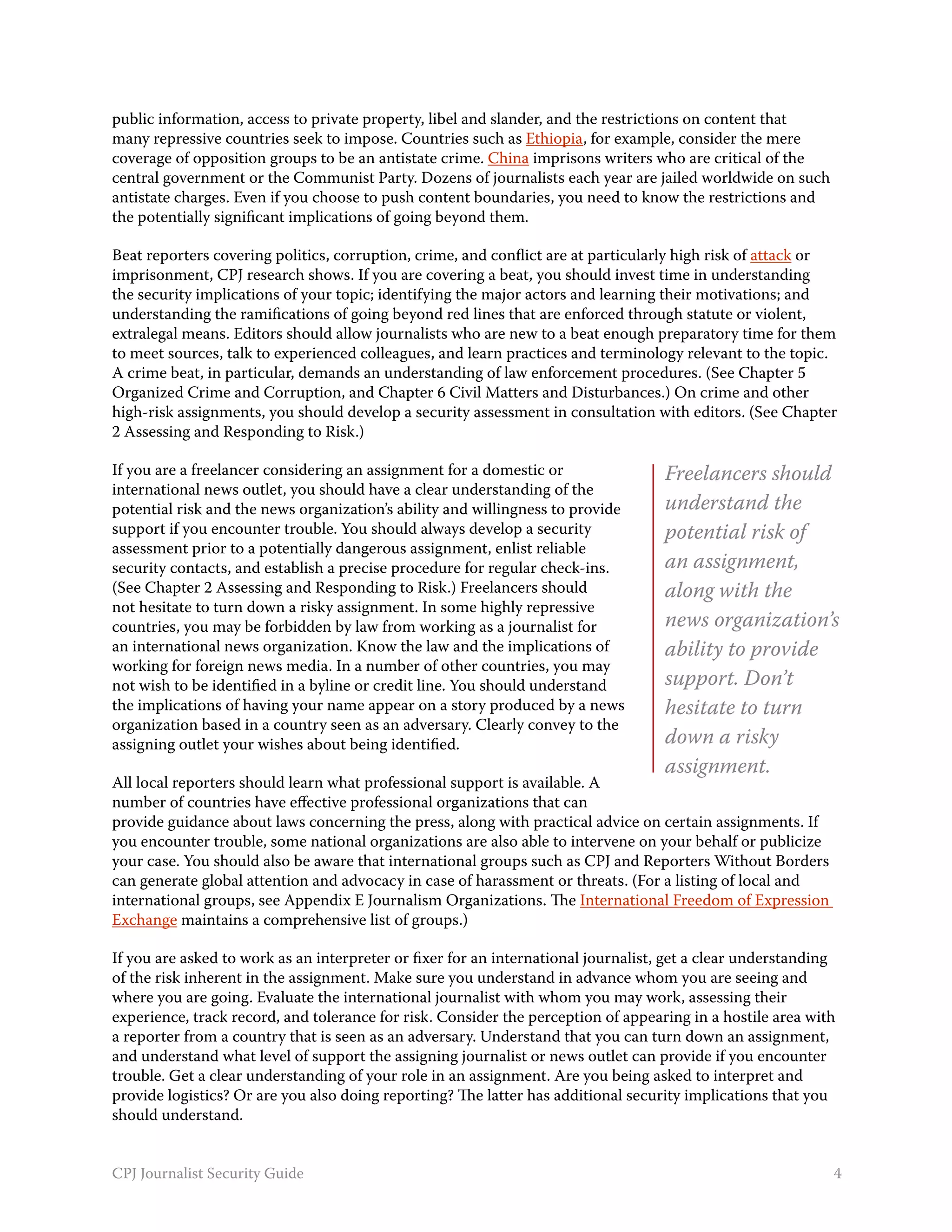 public information, access to private property, libel and slander, and the restrictions on content that
many repressive countries seek to impose. Countries such as Ethiopia, for example, consider the mere
coverage of opposition groups to be an antistate crime. China imprisons writers who are critical of the
central government or the Communist Party. Dozens of journalists each year are jailed worldwide on such
antistate charges. Even if you choose to push content boundaries, you need to know the restrictions and
the potentially significant implications of going beyond them.

Beat reporters covering politics, corruption, crime, and conflict are at particularly high risk of attack or
imprisonment, CPJ research shows. If you are covering a beat, you should invest time in understanding
the security implications of your topic; identifying the major actors and learning their motivations; and
understanding the ramifications of going beyond red lines that are enforced through statute or violent,
extralegal means. Editors should allow journalists who are new to a beat enough preparatory time for them
to meet sources, talk to experienced colleagues, and learn practices and terminology relevant to the topic.
A crime beat, in particular, demands an understanding of law enforcement procedures. (See Chapter 5
Organized Crime and Corruption, and Chapter 6 Civil Matters and Disturbances.) On crime and other
high-risk assignments, you should develop a security assessment in consultation with editors. (See Chapter
2 Assessing and Responding to Risk.)

If you are a freelancer considering an assignment for a domestic or                 Freelancers should
international news outlet, you should have a clear understanding of the
potential risk and the news organization’s ability and willingness to provide       understand the
support if you encounter trouble. You should always develop a security              potential risk of
assessment prior to a potentially dangerous assignment, enlist reliable
security contacts, and establish a precise procedure for regular check-ins.         an assignment,
(See Chapter 2 Assessing and Responding to Risk.) Freelancers should                along with the
not hesitate to turn down a risky assignment. In some highly repressive
countries, you may be forbidden by law from working as a journalist for             news organization’s
an international news organization. Know the law and the implications of            ability to provide
working for foreign news media. In a number of other countries, you may
not wish to be identified in a byline or credit line. You should understand         support. Don’t
the implications of having your name appear on a story produced by a news           hesitate to turn
organization based in a country seen as an adversary. Clearly convey to the
assigning outlet your wishes about being identified.                                down a risky
                                                                                    assignment.
All local reporters should learn what professional support is available. A
number of countries have effective professional organizations that can
provide guidance about laws concerning the press, along with practical advice on certain assignments. If
you encounter trouble, some national organizations are also able to intervene on your behalf or publicize
your case. You should also be aware that international groups such as CPJ and Reporters Without Borders
can generate global attention and advocacy in case of harassment or threats. (For a listing of local and
international groups, see Appendix E Journalism Organizations. The International Freedom of Expression
Exchange maintains a comprehensive list of groups.)

If you are asked to work as an interpreter or fixer for an international journalist, get a clear understanding
of the risk inherent in the assignment. Make sure you understand in advance whom you are seeing and
where you are going. Evaluate the international journalist with whom you may work, assessing their
experience, track record, and tolerance for risk. Consider the perception of appearing in a hostile area with
a reporter from a country that is seen as an adversary. Understand that you can turn down an assignment,
and understand what level of support the assigning journalist or news outlet can provide if you encounter
trouble. Get a clear understanding of your role in an assignment. Are you being asked to interpret and
provide logistics? Or are you also doing reporting? The latter has additional security implications that you
should understand.


CPJ Journalist Security Guide                                                                                4
 
