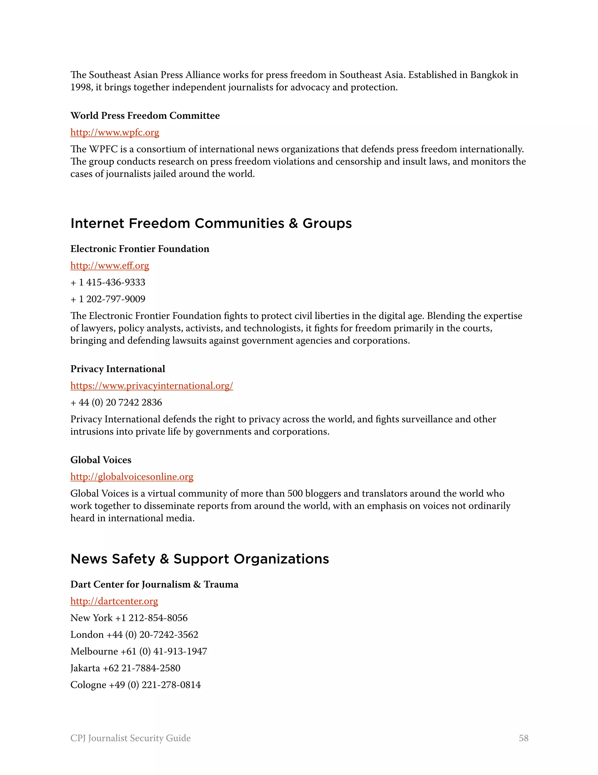 The Southeast Asian Press Alliance works for press freedom in Southeast Asia. Established in Bangkok in
1998, it brings together independent journalists for advocacy and protection.

World Press Freedom Committee
http://www.wpfc.org
The WPFC is a consortium of international news organizations that defends press freedom internationally.
The group conducts research on press freedom violations and censorship and insult laws, and monitors the
cases of journalists jailed around the world.



Internet Freedom Communities & Groups
Electronic Frontier Foundation
http://www.eff.org
+ 1 415-436-9333
+ 1 202-797-9009
The Electronic Frontier Foundation fights to protect civil liberties in the digital age. Blending the expertise
of lawyers, policy analysts, activists, and technologists, it fights for freedom primarily in the courts,
bringing and defending lawsuits against government agencies and corporations.

Privacy International
https://www.privacyinternational.org/
+ 44 (0) 20 7242 2836
Privacy International defends the right to privacy across the world, and fights surveillance and other
intrusions into private life by governments and corporations.

Global Voices
http://globalvoicesonline.org
Global Voices is a virtual community of more than 500 bloggers and translators around the world who
work together to disseminate reports from around the world, with an emphasis on voices not ordinarily
heard in international media.



News Safety & Support Organizations
Dart Center for Journalism & Trauma
http://dartcenter.org
New York +1 212-854-8056
London +44 (0) 20-7242-3562
Melbourne +61 (0) 41-913-1947
Jakarta +62 21-7884-2580
Cologne +49 (0) 221-278-0814




CPJ Journalist Security Guide                                                                                 58
 