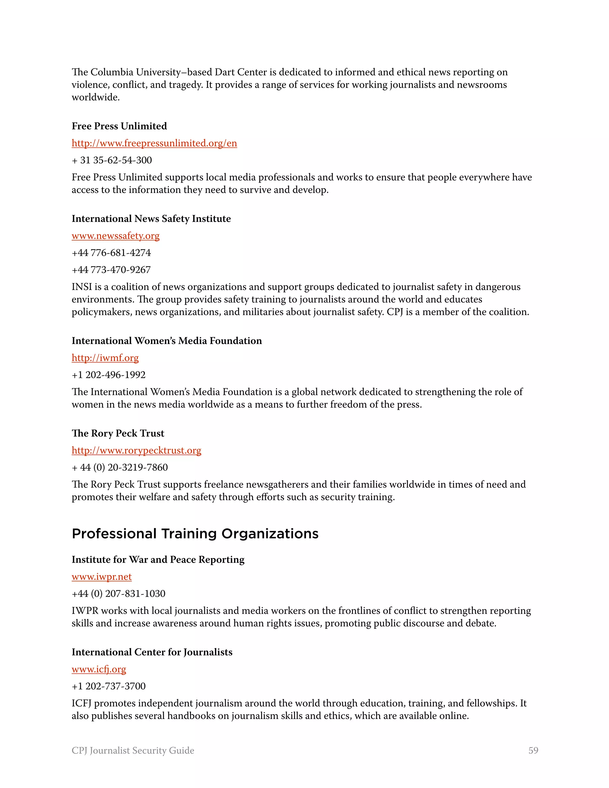 The Columbia University–based Dart Center is dedicated to informed and ethical news reporting on
violence, conflict, and tragedy. It provides a range of services for working journalists and newsrooms
worldwide.

Free Press Unlimited
http://www.freepressunlimited.org/en
+ 31 35-62-54-300
Free Press Unlimited supports local media professionals and works to ensure that people everywhere have
access to the information they need to survive and develop.

International News Safety Institute
www.newssafety.org
+44 776-681-4274
+44 773-470-9267
INSI is a coalition of news organizations and support groups dedicated to journalist safety in dangerous
environments. The group provides safety training to journalists around the world and educates
policymakers, news organizations, and militaries about journalist safety. CPJ is a member of the coalition.

International Women’s Media Foundation
http://iwmf.org
+1 202-496-1992
The International Women’s Media Foundation is a global network dedicated to strengthening the role of
women in the news media worldwide as a means to further freedom of the press.

The Rory Peck Trust
http://www.rorypecktrust.org
+ 44 (0) 20-3219-7860
The Rory Peck Trust supports freelance newsgatherers and their families worldwide in times of need and
promotes their welfare and safety through efforts such as security training.


Professional Training Organizations
Institute for War and Peace Reporting
www.iwpr.net
+44 (0) 207-831-1030
IWPR works with local journalists and media workers on the frontlines of conflict to strengthen reporting
skills and increase awareness around human rights issues, promoting public discourse and debate.

International Center for Journalists
www.icfj.org
+1 202-737-3700
ICFJ promotes independent journalism around the world through education, training, and fellowships. It
also publishes several handbooks on journalism skills and ethics, which are available online.


CPJ Journalist Security Guide                                                                             59
 