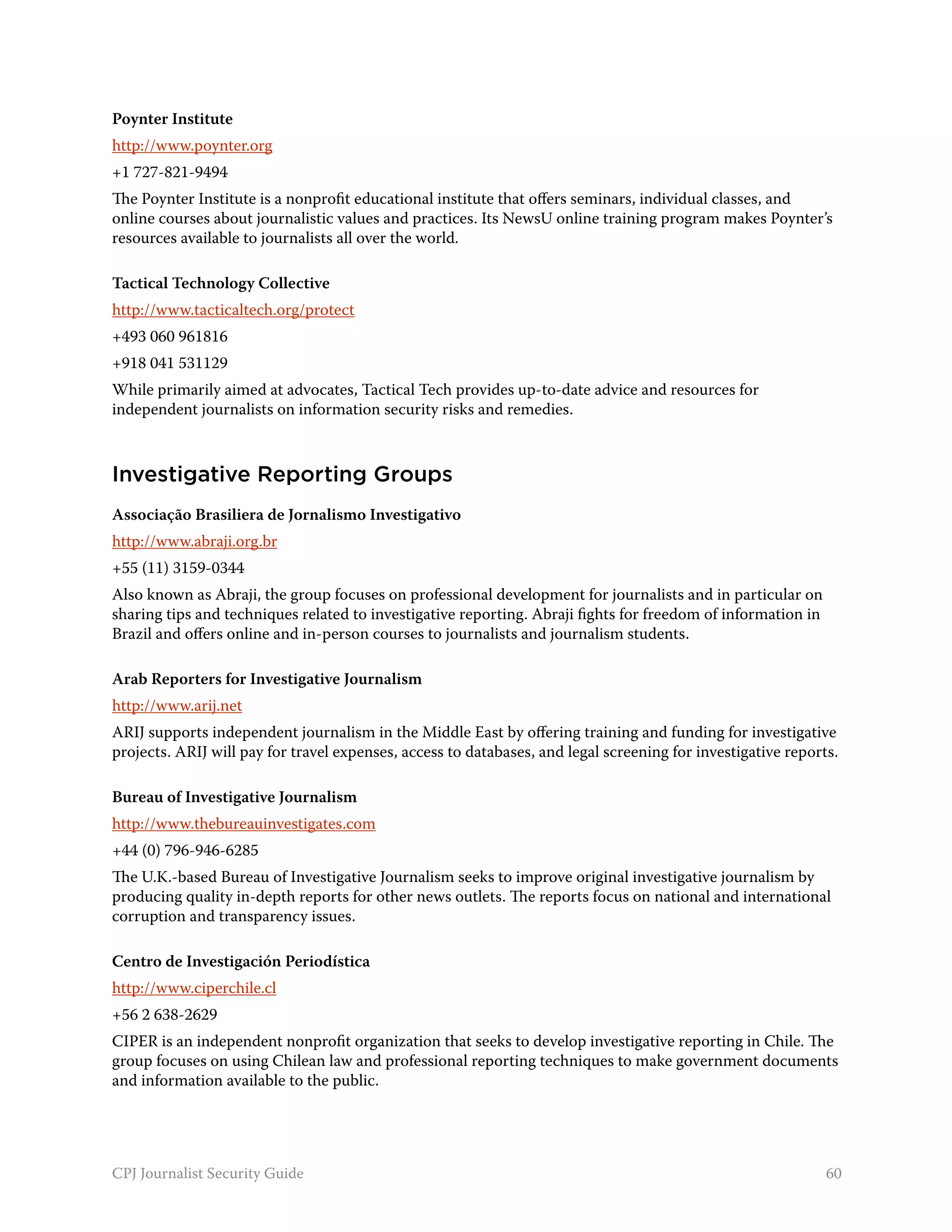 Poynter Institute
http://www.poynter.org
+1 727-821-9494
The Poynter Institute is a nonprofit educational institute that offers seminars, individual classes, and
online courses about journalistic values and practices. Its NewsU online training program makes Poynter’s
resources available to journalists all over the world.

Tactical Technology Collective
http://www.tacticaltech.org/protect
+493 060 961816
+918 041 531129
While primarily aimed at advocates, Tactical Tech provides up-to-date advice and resources for
independent journalists on information security risks and remedies.



Investigative Reporting Groups
Associação Brasiliera de Jornalismo Investigativo
http://www.abraji.org.br
+55 (11) 3159-0344
Also known as Abraji, the group focuses on professional development for journalists and in particular on
sharing tips and techniques related to investigative reporting. Abraji fights for freedom of information in
Brazil and offers online and in-person courses to journalists and journalism students.

Arab Reporters for Investigative Journalism
http://www.arij.net
ARIJ supports independent journalism in the Middle East by offering training and funding for investigative
projects. ARIJ will pay for travel expenses, access to databases, and legal screening for investigative reports.

Bureau of Investigative Journalism
http://www.thebureauinvestigates.com
+44 (0) 796-946-6285
The U.K.-based Bureau of Investigative Journalism seeks to improve original investigative journalism by
producing quality in-depth reports for other news outlets. The reports focus on national and international
corruption and transparency issues.

Centro de Investigación Periodística
http://www.ciperchile.cl
+56 2 638-2629
CIPER is an independent nonprofit organization that seeks to develop investigative reporting in Chile. The
group focuses on using Chilean law and professional reporting techniques to make government documents
and information available to the public.




CPJ Journalist Security Guide                                                                                 60
 
