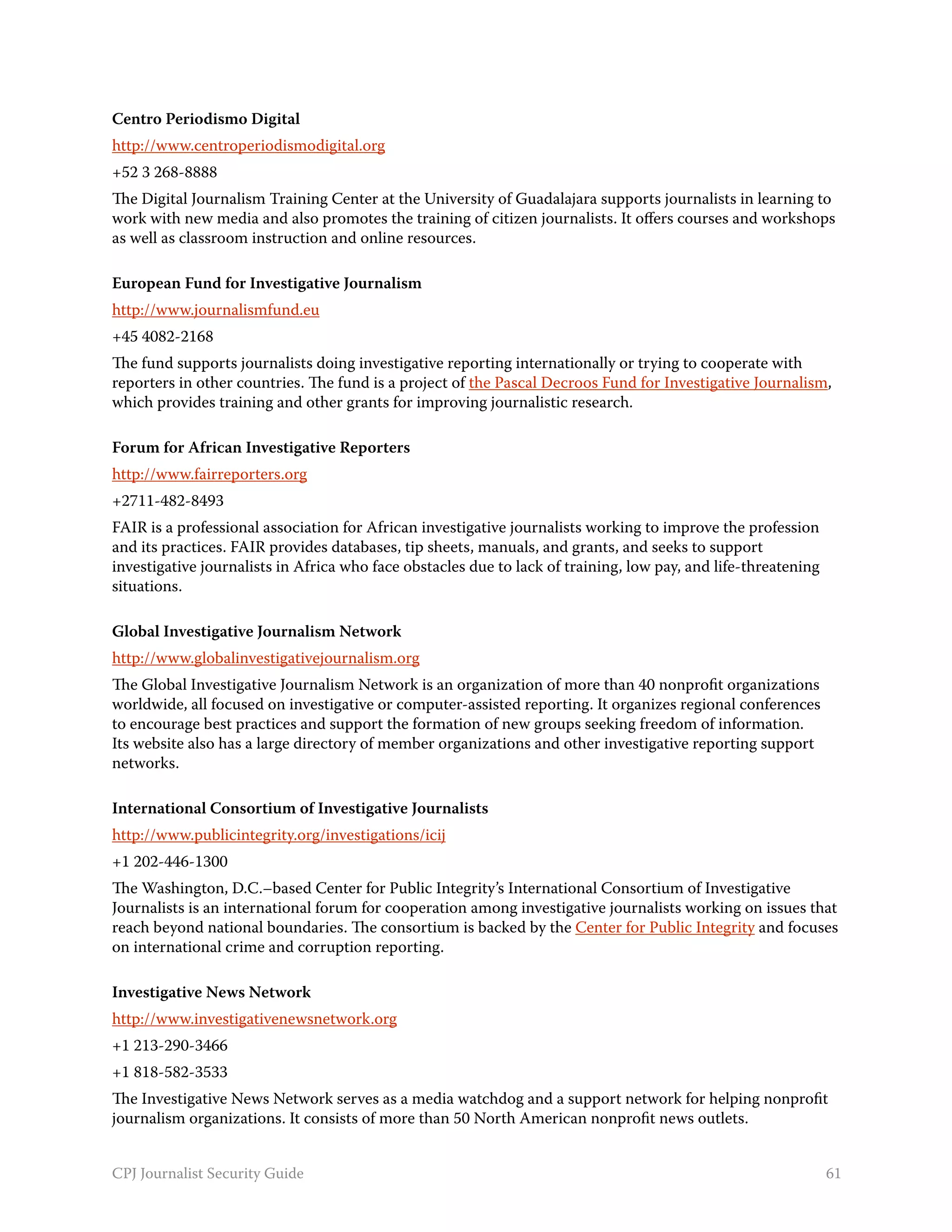 Centro Periodismo Digital
http://www.centroperiodismodigital.org
+52 3 268-8888
The Digital Journalism Training Center at the University of Guadalajara supports journalists in learning to
work with new media and also promotes the training of citizen journalists. It offers courses and workshops
as well as classroom instruction and online resources.

European Fund for Investigative Journalism
http://www.journalismfund.eu
+45 4082-2168
The fund supports journalists doing investigative reporting internationally or trying to cooperate with
reporters in other countries. The fund is a project of the Pascal Decroos Fund for Investigative Journalism,
which provides training and other grants for improving journalistic research.

Forum for African Investigative Reporters
http://www.fairreporters.org
+2711-482-8493
FAIR is a professional association for African investigative journalists working to improve the profession
and its practices. FAIR provides databases, tip sheets, manuals, and grants, and seeks to support
investigative journalists in Africa who face obstacles due to lack of training, low pay, and life-threatening
situations.

Global Investigative Journalism Network
http://www.globalinvestigativejournalism.org
The Global Investigative Journalism Network is an organization of more than 40 nonprofit organizations
worldwide, all focused on investigative or computer-assisted reporting. It organizes regional conferences
to encourage best practices and support the formation of new groups seeking freedom of information.
Its website also has a large directory of member organizations and other investigative reporting support
networks.

International Consortium of Investigative Journalists
http://www.publicintegrity.org/investigations/icij
+1 202-446-1300
The Washington, D.C.–based Center for Public Integrity’s International Consortium of Investigative
Journalists is an international forum for cooperation among investigative journalists working on issues that
reach beyond national boundaries. The consortium is backed by the Center for Public Integrity and focuses
on international crime and corruption reporting.

Investigative News Network
http://www.investigativenewsnetwork.org
+1 213-290-3466
+1 818-582-3533
The Investigative News Network serves as a media watchdog and a support network for helping nonprofit
journalism organizations. It consists of more than 50 North American nonprofit news outlets.


CPJ Journalist Security Guide                                                                                   61
 
