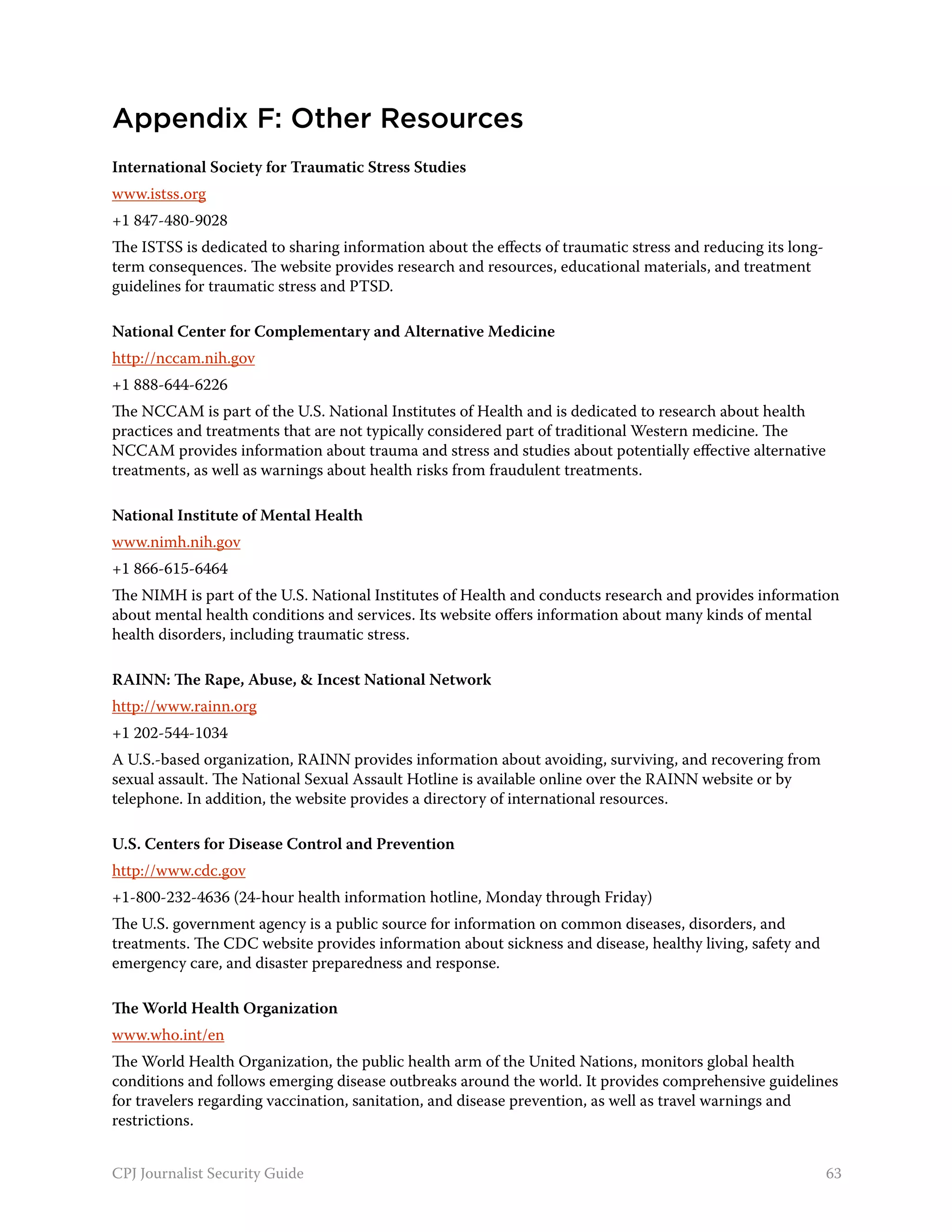 Appendix F: Other Resources
International Society for Traumatic Stress Studies
www.istss.org
+1 847-480-9028
The ISTSS is dedicated to sharing information about the effects of traumatic stress and reducing its long-
term consequences. The website provides research and resources, educational materials, and treatment
guidelines for traumatic stress and PTSD.

National Center for Complementary and Alternative Medicine
http://nccam.nih.gov
+1 888-644-6226
The NCCAM is part of the U.S. National Institutes of Health and is dedicated to research about health
practices and treatments that are not typically considered part of traditional Western medicine. The
NCCAM provides information about trauma and stress and studies about potentially effective alternative
treatments, as well as warnings about health risks from fraudulent treatments.

National Institute of Mental Health
www.nimh.nih.gov
+1 866-615-6464
The NIMH is part of the U.S. National Institutes of Health and conducts research and provides information
about mental health conditions and services. Its website offers information about many kinds of mental
health disorders, including traumatic stress.

RAINN: The Rape, Abuse, & Incest National Network
http://www.rainn.org
+1 202-544-1034
A U.S.-based organization, RAINN provides information about avoiding, surviving, and recovering from
sexual assault. The National Sexual Assault Hotline is available online over the RAINN website or by
telephone. In addition, the website provides a directory of international resources.

U.S. Centers for Disease Control and Prevention
http://www.cdc.gov
+1-800-232-4636 (24-hour health information hotline, Monday through Friday)
The U.S. government agency is a public source for information on common diseases, disorders, and
treatments. The CDC website provides information about sickness and disease, healthy living, safety and
emergency care, and disaster preparedness and response.

The World Health Organization
www.who.int/en
The World Health Organization, the public health arm of the United Nations, monitors global health
conditions and follows emerging disease outbreaks around the world. It provides comprehensive guidelines
for travelers regarding vaccination, sanitation, and disease prevention, as well as travel warnings and
restrictions.


CPJ Journalist Security Guide                                                                                63
 