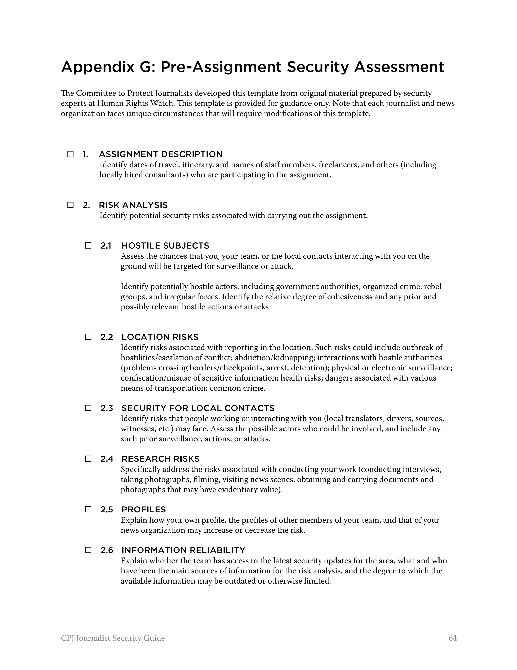Appendix G: Pre-Assignment Security Assessment
The Committee to Protect Journalists developed this template from original material prepared by security
experts at Human Rights Watch. This template is provided for guidance only. Note that each journalist and news
organization faces unique circumstances that will require modifications of this template.



     1. 	 Assignment description
           Identify dates of travel, itinerary, and names of staff members, freelancers, and others (including
           locally hired consultants) who are participating in the assignment.


     2. 	 Risk analysis
           Identify potential security risks associated with carrying out the assignment.


 	        2.1 	 Hostile subjects
                 Assess the chances that you, your team, or the local contacts interacting with you on the
                 ground will be targeted for surveillance or attack.

                 Identify potentially hostile actors, including government authorities, organized crime, rebel
                 groups, and irregular forces. Identify the relative degree of cohesiveness and any prior and
                 possibly relevant hostile actions or attacks.


 	        2.2 	Location risks
                Identify risks associated with reporting in the location. Such risks could include outbreak of
                hostilities/escalation of conflict; abduction/kidnapping; interactions with hostile authorities
                (problems crossing borders/checkpoints, arrest, detention); physical or electronic surveillance;
                confiscation/misuse of sensitive information; health risks; dangers associated with various
                means of transportation; common crime.

 	        2.3 	 Security for local contacts
                 Identify risks that people working or interacting with you (local translators, drivers, sources,
                 witnesses, etc.) may face. Assess the possible actors who could be involved, and include any
                 such prior surveillance, actions, or attacks.

 	        2.4 	 Research risks
                 Specifically address the risks associated with conducting your work (conducting interviews,
                 taking photographs, filming, visiting news scenes, obtaining and carrying documents and
                 photographs that may have evidentiary value).

 	        2.5 	 Profiles
                 Explain how your own profile, the profiles of other members of your team, and that of your
                 news organization may increase or decrease the risk.

 	        2.6 	 Information reliability
                 Explain whether the team has access to the latest security updates for the area, what and who
                 have been the main sources of information for the risk analysis, and the degree to which the
                 available information may be outdated or otherwise limited.




CPJ Journalist Security Guide                                                                                       64
 