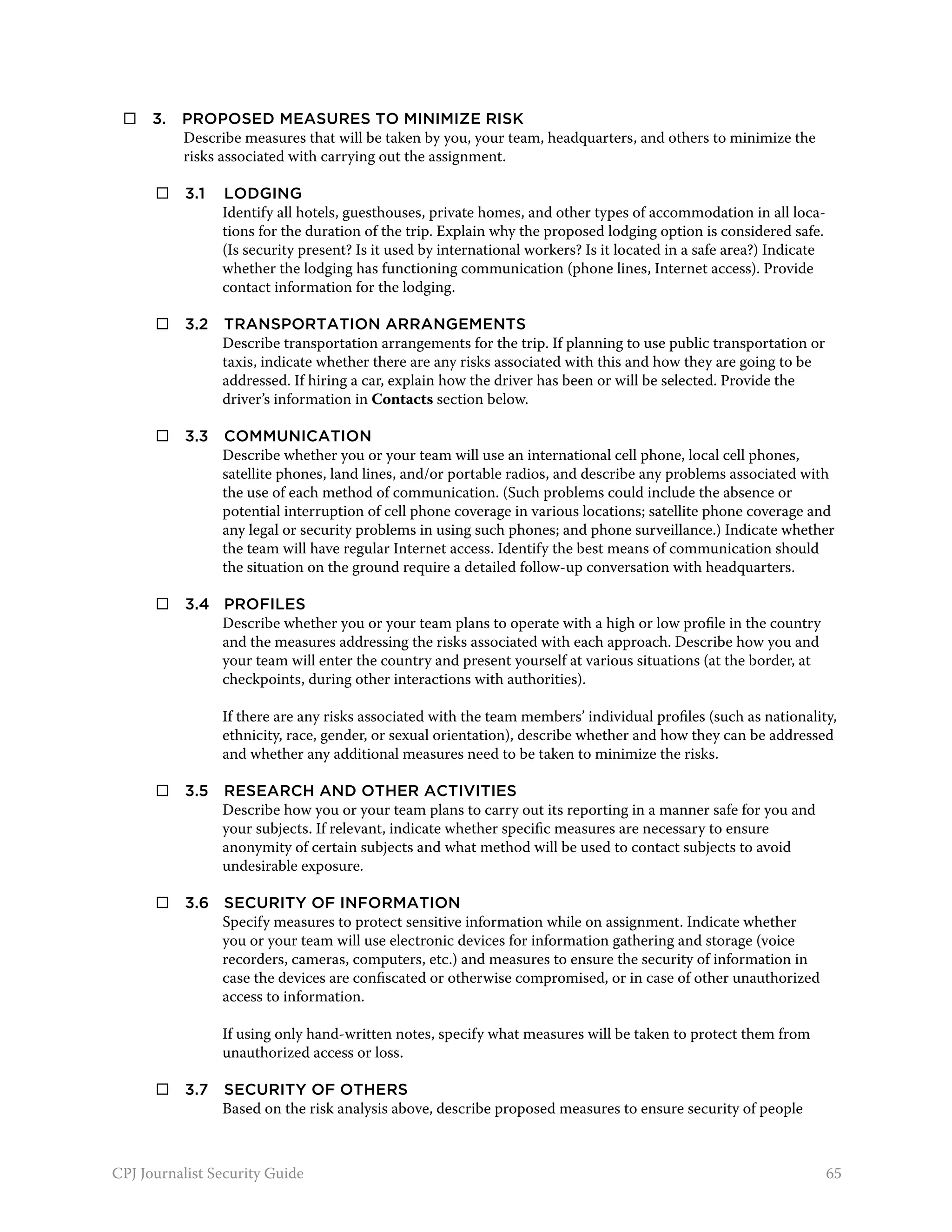     3. 	 Proposed measures to minimize risk
           Describe measures that will be taken by you, your team, headquarters, and others to minimize the
           risks associated with carrying out the assignment.

 	     3.1 	Lodging
             Identify all hotels, guesthouses, private homes, and other types of accommodation in all loca-
             tions for the duration of the trip. Explain why the proposed lodging option is considered safe.
             (Is security present? Is it used by international workers? Is it located in a safe area?) Indicate
             whether the lodging has functioning communication (phone lines, Internet access). Provide
             contact information for the lodging.

 	     3.2 	 Transportation arrangements
              Describe transportation arrangements for the trip. If planning to use public transportation or
              taxis, indicate whether there are any risks associated with this and how they are going to be
              addressed. If hiring a car, explain how the driver has been or will be selected. Provide the
              driver’s information in Contacts section below.

 	     3.3 	 Communication
              Describe whether you or your team will use an international cell phone, local cell phones,
              satellite phones, land lines, and/or portable radios, and describe any problems associated with
              the use of each method of communication. (Such problems could include the absence or
              potential interruption of cell phone coverage in various locations; satellite phone coverage and
              any legal or security problems in using such phones; and phone surveillance.) Indicate whether
              the team will have regular Internet access. Identify the best means of communication should
              the situation on the ground require a detailed follow-up conversation with headquarters.

 	     3.4 	 Profiles
              Describe whether you or your team plans to operate with a high or low profile in the country
              and the measures addressing the risks associated with each approach. Describe how you and
              your team will enter the country and present yourself at various situations (at the border, at
              checkpoints, during other interactions with authorities).

                If there are any risks associated with the team members’ individual profiles (such as nationality,
                ethnicity, race, gender, or sexual orientation), describe whether and how they can be addressed
                and whether any additional measures need to be taken to minimize the risks.

 	     3.5 	 Research and other activities
              Describe how you or your team plans to carry out its reporting in a manner safe for you and
              your subjects. If relevant, indicate whether specific measures are necessary to ensure
              anonymity of certain subjects and what method will be used to contact subjects to avoid
              undesirable exposure.

 	     3.6 	 Security of information
              Specify measures to protect sensitive information while on assignment. Indicate whether
              you or your team will use electronic devices for information gathering and storage (voice
              recorders, cameras, computers, etc.) and measures to ensure the security of information in
              case the devices are confiscated or otherwise compromised, or in case of other unauthorized
              access to information.

                If using only hand-written notes, specify what measures will be taken to protect them from
                unauthorized access or loss.

 	     3.7 	 Security of others
              Based on the risk analysis above, describe proposed measures to ensure security of people



CPJ Journalist Security Guide                                                                                     65
 