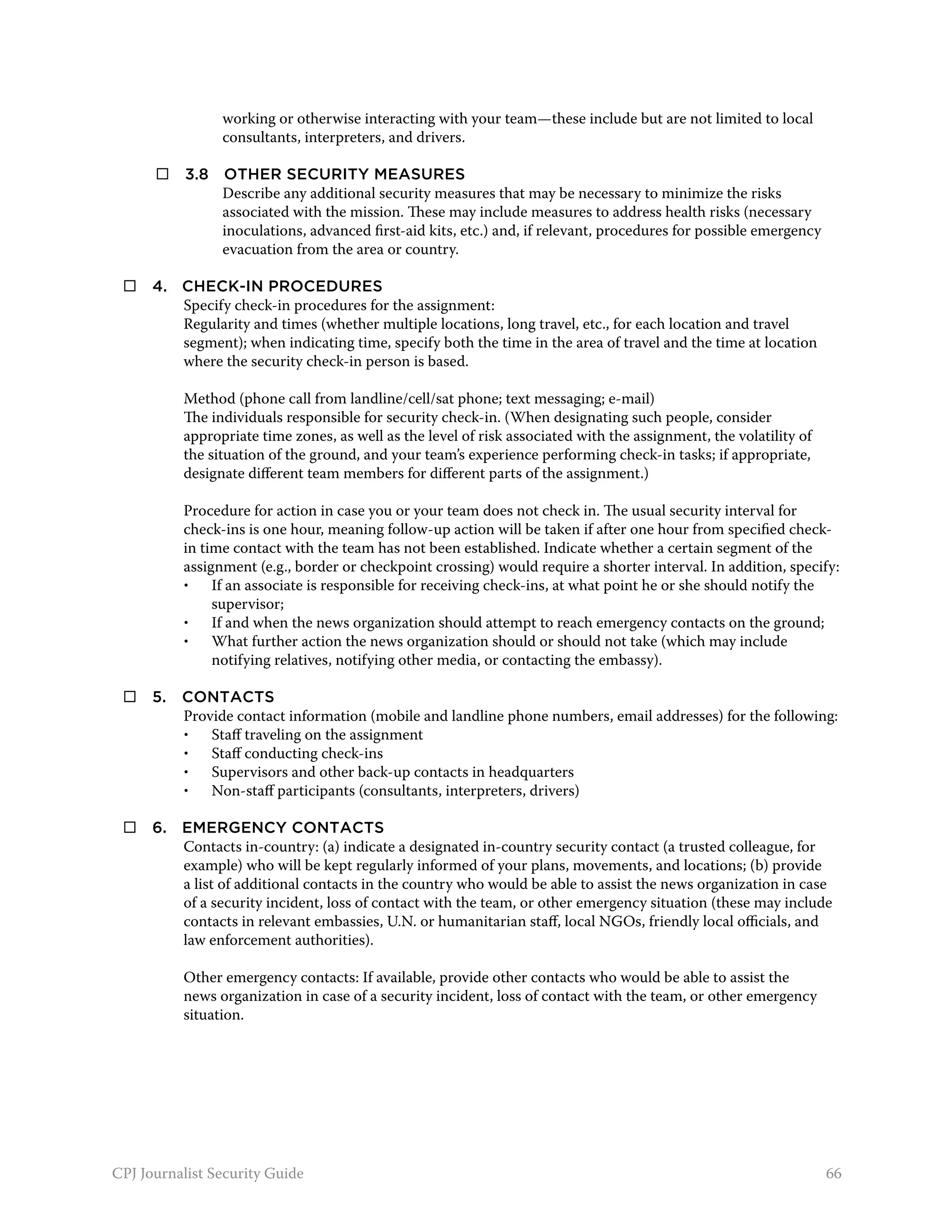 working or otherwise interacting with your team—these include but are not limited to local
                 consultants, interpreters, and drivers.

 	     3.8 	 Other security measures
              Describe any additional security measures that may be necessary to minimize the risks
              associated with the mission. These may include measures to address health risks (necessary
              inoculations, advanced first-aid kits, etc.) and, if relevant, procedures for possible emergency
              evacuation from the area or country.

     4. 	 Check-in procedures
           Specify check-in procedures for the assignment:
           Regularity and times (whether multiple locations, long travel, etc., for each location and travel
           segment); when indicating time, specify both the time in the area of travel and the time at location
           where the security check-in person is based.

          Method (phone call from landline/cell/sat phone; text messaging; e-mail)
          The individuals responsible for security check-in. (When designating such people, consider
          appropriate time zones, as well as the level of risk associated with the assignment, the volatility of
          the situation of the ground, and your team’s experience performing check-in tasks; if appropriate,
          designate different team members for different parts of the assignment.)

          Procedure for action in case you or your team does not check in. The usual security interval for
          check-ins is one hour, meaning follow-up action will be taken if after one hour from specified check-
          in time contact with the team has not been established. Indicate whether a certain segment of the
          assignment (e.g., border or checkpoint crossing) would require a shorter interval. In addition, specify:
          •	 If an associate is responsible for receiving check-ins, at what point he or she should notify the
               supervisor;
          •	 If and when the news organization should attempt to reach emergency contacts on the ground;
          •	 What further action the news organization should or should not take (which may include
               notifying relatives, notifying other media, or contacting the embassy).

     5. 	 Contacts
           Provide contact information (mobile and landline phone numbers, email addresses) for the following:
           •	 Staff traveling on the assignment
           •	 Staff conducting check-ins
           •	 Supervisors and other back-up contacts in headquarters
           •	 Non-staff participants (consultants, interpreters, drivers)

     6. 	 Emergency contacts
           Contacts in-country: (a) indicate a designated in-country security contact (a trusted colleague, for
           example) who will be kept regularly informed of your plans, movements, and locations; (b) provide
           a list of additional contacts in the country who would be able to assist the news organization in case
           of a security incident, loss of contact with the team, or other emergency situation (these may include
           contacts in relevant embassies, U.N. or humanitarian staff, local NGOs, friendly local officials, and
           law enforcement authorities).

          Other emergency contacts: If available, provide other contacts who would be able to assist the
          news organization in case of a security incident, loss of contact with the team, or other emergency
          situation.




CPJ Journalist Security Guide                                                                                      66
 