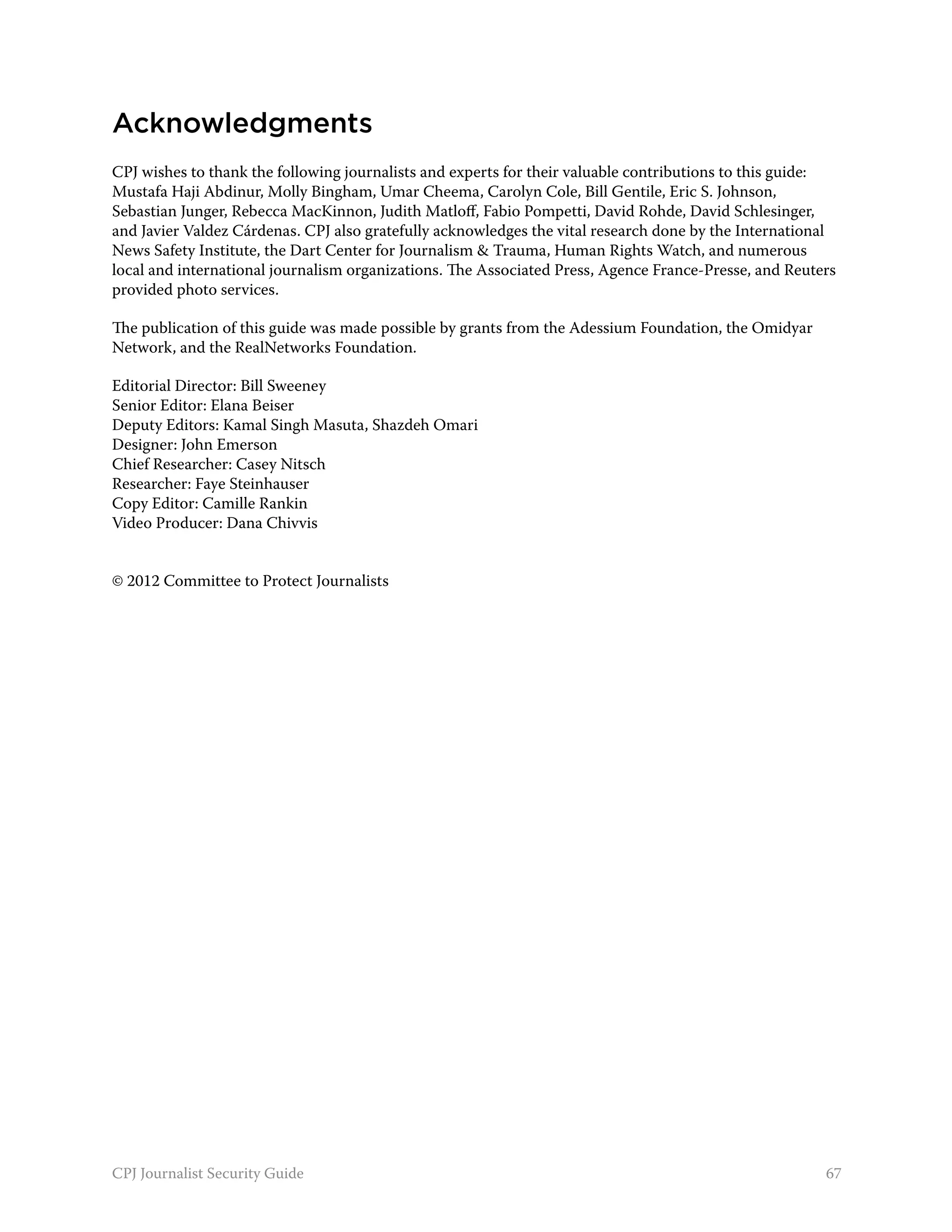 Acknowledgments
CPJ wishes to thank the following journalists and experts for their valuable contributions to this guide:
Mustafa Haji Abdinur, Molly Bingham, Umar Cheema, Carolyn Cole, Bill Gentile, Eric S. Johnson,
Sebastian Junger, Rebecca MacKinnon, Judith Matloff, Fabio Pompetti, David Rohde, David Schlesinger,
and Javier Valdez Cárdenas. CPJ also gratefully acknowledges the vital research done by the International
News Safety Institute, the Dart Center for Journalism & Trauma, Human Rights Watch, and numerous
local and international journalism organizations. The Associated Press, Agence France-Presse, and Reuters
provided photo services.

The publication of this guide was made possible by grants from the Adessium Foundation, the Omidyar
Network, and the RealNetworks Foundation.

Editorial Director: Bill Sweeney
Senior Editor: Elana Beiser
Deputy Editors: Kamal Singh Masuta, Shazdeh Omari
Designer: John Emerson
Chief Researcher: Casey Nitsch
Researcher: Faye Steinhauser
Copy Editor: Camille Rankin
Video Producer: Dana Chivvis


© 2012 Committee to Protect Journalists




CPJ Journalist Security Guide                                                                          67
 