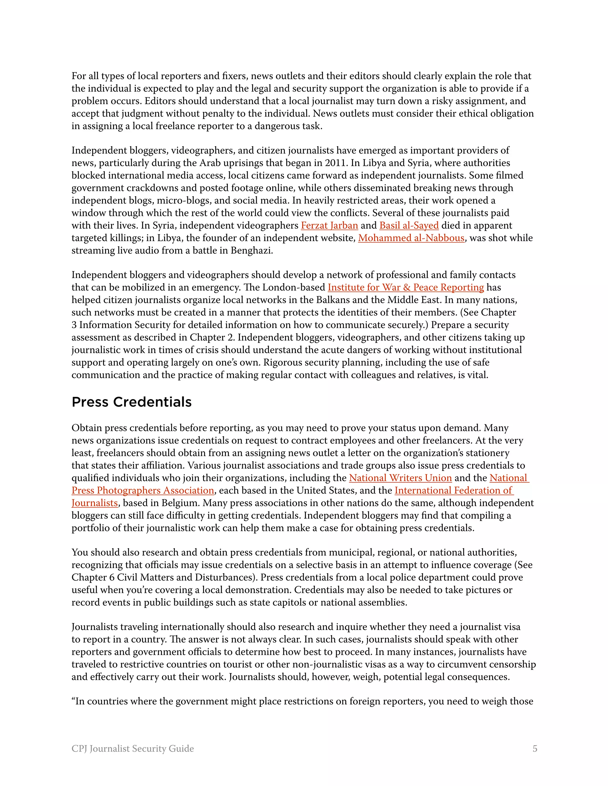 For all types of local reporters and fixers, news outlets and their editors should clearly explain the role that
the individual is expected to play and the legal and security support the organization is able to provide if a
problem occurs. Editors should understand that a local journalist may turn down a risky assignment, and
accept that judgment without penalty to the individual. News outlets must consider their ethical obligation
in assigning a local freelance reporter to a dangerous task.

Independent bloggers, videographers, and citizen journalists have emerged as important providers of
news, particularly during the Arab uprisings that began in 2011. In Libya and Syria, where authorities
blocked international media access, local citizens came forward as independent journalists. Some filmed
government crackdowns and posted footage online, while others disseminated breaking news through
independent blogs, micro-blogs, and social media. In heavily restricted areas, their work opened a
window through which the rest of the world could view the conflicts. Several of these journalists paid
with their lives. In Syria, independent videographers Ferzat Jarban and Basil al-Sayed died in apparent
targeted killings; in Libya, the founder of an independent website, Mohammed al-Nabbous, was shot while
streaming live audio from a battle in Benghazi.

Independent bloggers and videographers should develop a network of professional and family contacts
that can be mobilized in an emergency. The London-based Institute for War & Peace Reporting has
helped citizen journalists organize local networks in the Balkans and the Middle East. In many nations,
such networks must be created in a manner that protects the identities of their members. (See Chapter
3 Information Security for detailed information on how to communicate securely.) Prepare a security
assessment as described in Chapter 2. Independent bloggers, videographers, and other citizens taking up
journalistic work in times of crisis should understand the acute dangers of working without institutional
support and operating largely on one’s own. Rigorous security planning, including the use of safe
communication and the practice of making regular contact with colleagues and relatives, is vital.

Press Credentials
Obtain press credentials before reporting, as you may need to prove your status upon demand. Many
news organizations issue credentials on request to contract employees and other freelancers. At the very
least, freelancers should obtain from an assigning news outlet a letter on the organization’s stationery
that states their affiliation. Various journalist associations and trade groups also issue press credentials to
qualified individuals who join their organizations, including the National Writers Union and the National
Press Photographers Association, each based in the United States, and the International Federation of
Journalists, based in Belgium. Many press associations in other nations do the same, although independent
bloggers can still face difficulty in getting credentials. Independent bloggers may find that compiling a
portfolio of their journalistic work can help them make a case for obtaining press credentials.

You should also research and obtain press credentials from municipal, regional, or national authorities,
recognizing that officials may issue credentials on a selective basis in an attempt to influence coverage (See
Chapter 6 Civil Matters and Disturbances). Press credentials from a local police department could prove
useful when you’re covering a local demonstration. Credentials may also be needed to take pictures or
record events in public buildings such as state capitols or national assemblies.

Journalists traveling internationally should also research and inquire whether they need a journalist visa
to report in a country. The answer is not always clear. In such cases, journalists should speak with other
reporters and government officials to determine how best to proceed. In many instances, journalists have
traveled to restrictive countries on tourist or other non-journalistic visas as a way to circumvent censorship
and effectively carry out their work. Journalists should, however, weigh, potential legal consequences.

“In countries where the government might place restrictions on foreign reporters, you need to weigh those



CPJ Journalist Security Guide                                                                                  5
 