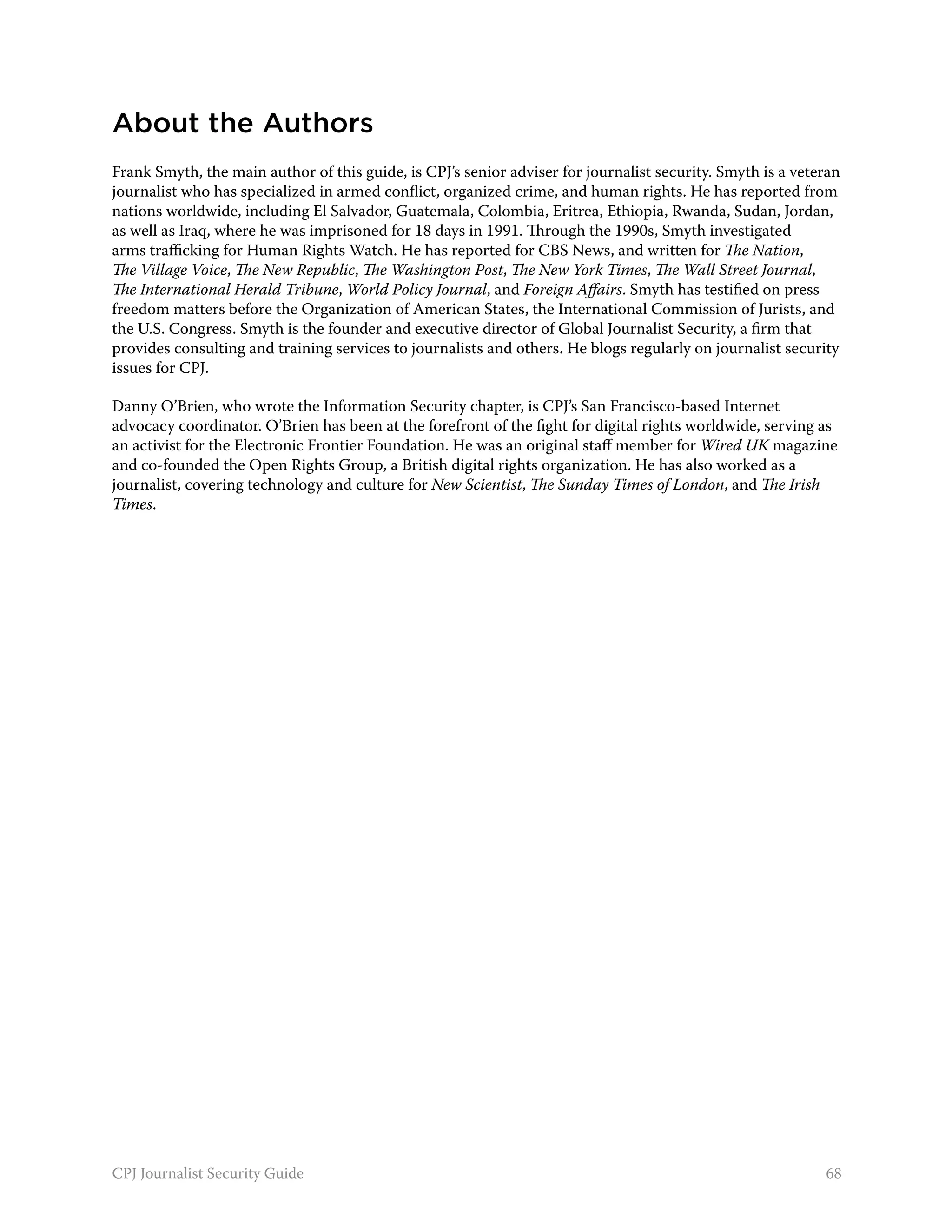 About the Authors
Frank Smyth, the main author of this guide, is CPJ’s senior adviser for journalist security. Smyth is a veteran
journalist who has specialized in armed conflict, organized crime, and human rights. He has reported from
nations worldwide, including El Salvador, Guatemala, Colombia, Eritrea, Ethiopia, Rwanda, Sudan, Jordan,
as well as Iraq, where he was imprisoned for 18 days in 1991. Through the 1990s, Smyth investigated
arms trafficking for Human Rights Watch. He has reported for CBS News, and written for The Nation,
The Village Voice, The New Republic, The Washington Post, The New York Times, The Wall Street Journal,
The International Herald Tribune, World Policy Journal, and Foreign Affairs. Smyth has testified on press
freedom matters before the Organization of American States, the International Commission of Jurists, and
the U.S. Congress. Smyth is the founder and executive director of Global Journalist Security, a firm that
provides consulting and training services to journalists and others. He blogs regularly on journalist security
issues for CPJ.

Danny O’Brien, who wrote the Information Security chapter, is CPJ’s San Francisco-based Internet
advocacy coordinator. O’Brien has been at the forefront of the fight for digital rights worldwide, serving as
an activist for the Electronic Frontier Foundation. He was an original staff member for Wired UK magazine
and co-founded the Open Rights Group, a British digital rights organization. He has also worked as a
journalist, covering technology and culture for New Scientist, The Sunday Times of London, and The Irish
Times.




CPJ Journalist Security Guide                                                                               68
 