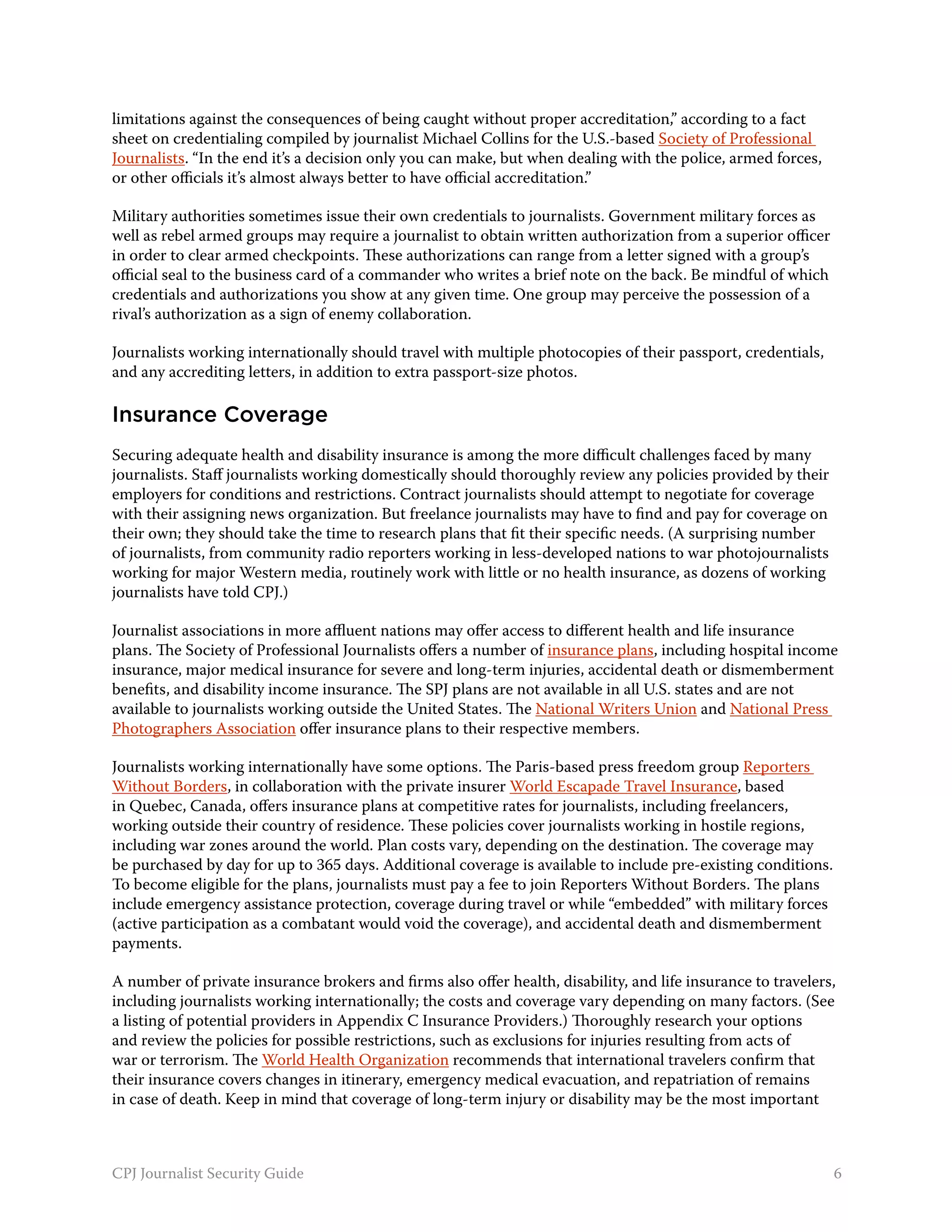 limitations against the consequences of being caught without proper accreditation,” according to a fact
sheet on credentialing compiled by journalist Michael Collins for the U.S.-based Society of Professional
Journalists. “In the end it’s a decision only you can make, but when dealing with the police, armed forces,
or other officials it’s almost always better to have official accreditation.”

Military authorities sometimes issue their own credentials to journalists. Government military forces as
well as rebel armed groups may require a journalist to obtain written authorization from a superior officer
in order to clear armed checkpoints. These authorizations can range from a letter signed with a group’s
official seal to the business card of a commander who writes a brief note on the back. Be mindful of which
credentials and authorizations you show at any given time. One group may perceive the possession of a
rival’s authorization as a sign of enemy collaboration.

Journalists working internationally should travel with multiple photocopies of their passport, credentials,
and any accrediting letters, in addition to extra passport-size photos.

Insurance Coverage
Securing adequate health and disability insurance is among the more difficult challenges faced by many
journalists. Staff journalists working domestically should thoroughly review any policies provided by their
employers for conditions and restrictions. Contract journalists should attempt to negotiate for coverage
with their assigning news organization. But freelance journalists may have to find and pay for coverage on
their own; they should take the time to research plans that fit their specific needs. (A surprising number
of journalists, from community radio reporters working in less-developed nations to war photojournalists
working for major Western media, routinely work with little or no health insurance, as dozens of working
journalists have told CPJ.)

Journalist associations in more affluent nations may offer access to different health and life insurance
plans. The Society of Professional Journalists offers a number of insurance plans, including hospital income
insurance, major medical insurance for severe and long-term injuries, accidental death or dismemberment
benefits, and disability income insurance. The SPJ plans are not available in all U.S. states and are not
available to journalists working outside the United States. The National Writers Union and National Press
Photographers Association offer insurance plans to their respective members.

Journalists working internationally have some options. The Paris-based press freedom group Reporters
Without Borders, in collaboration with the private insurer World Escapade Travel Insurance, based
in Quebec, Canada, offers insurance plans at competitive rates for journalists, including freelancers,
working outside their country of residence. These policies cover journalists working in hostile regions,
including war zones around the world. Plan costs vary, depending on the destination. The coverage may
be purchased by day for up to 365 days. Additional coverage is available to include pre-existing conditions.
To become eligible for the plans, journalists must pay a fee to join Reporters Without Borders. The plans
include emergency assistance protection, coverage during travel or while “embedded” with military forces
(active participation as a combatant would void the coverage), and accidental death and dismemberment
payments.

A number of private insurance brokers and firms also offer health, disability, and life insurance to travelers,
including journalists working internationally; the costs and coverage vary depending on many factors. (See
a listing of potential providers in Appendix C Insurance Providers.) Thoroughly research your options
and review the policies for possible restrictions, such as exclusions for injuries resulting from acts of
war or terrorism. The World Health Organization recommends that international travelers confirm that
their insurance covers changes in itinerary, emergency medical evacuation, and repatriation of remains
in case of death. Keep in mind that coverage of long-term injury or disability may be the most important



CPJ Journalist Security Guide                                                                                  6
 