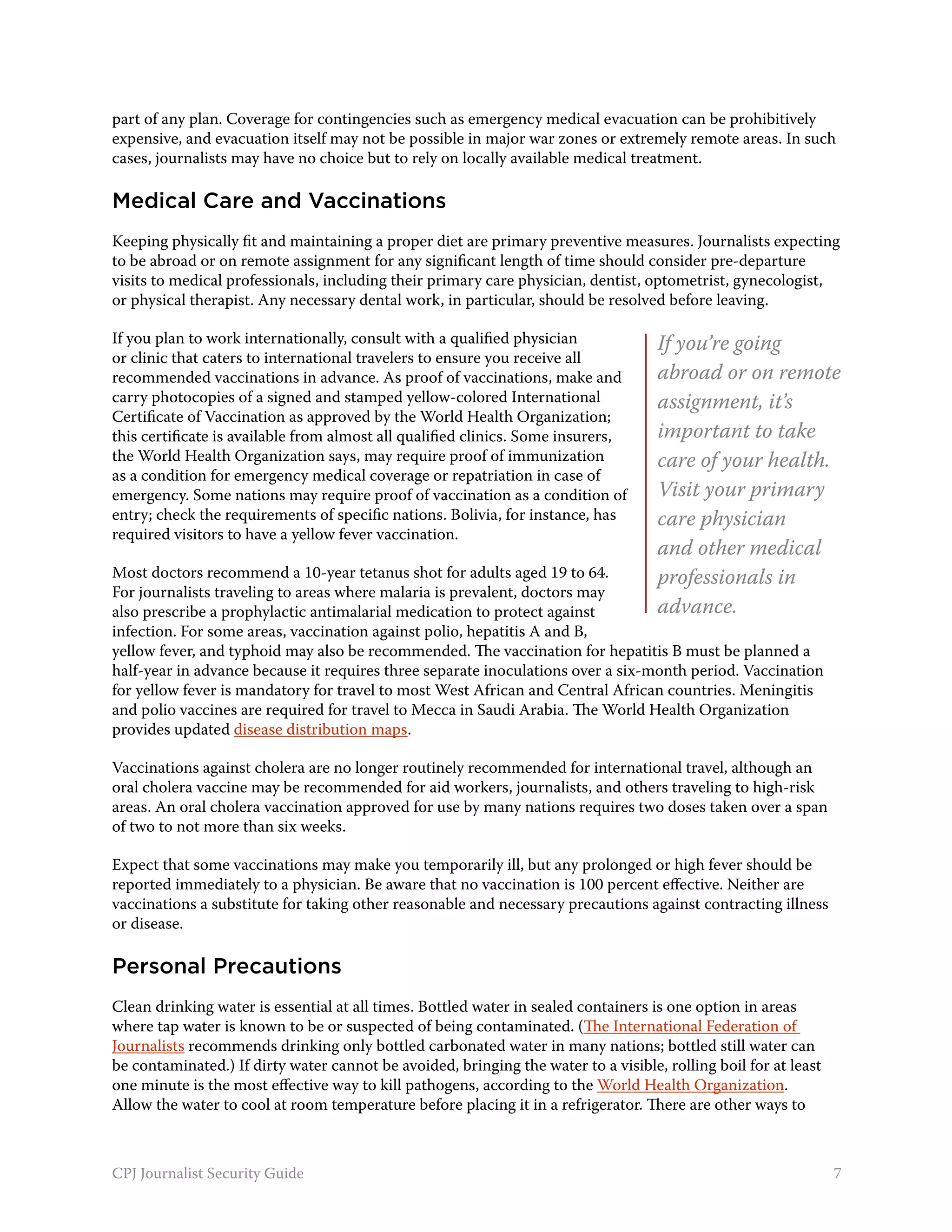 part of any plan. Coverage for contingencies such as emergency medical evacuation can be prohibitively
expensive, and evacuation itself may not be possible in major war zones or extremely remote areas. In such
cases, journalists may have no choice but to rely on locally available medical treatment.

Medical Care and Vaccinations
Keeping physically fit and maintaining a proper diet are primary preventive measures. Journalists expecting
to be abroad or on remote assignment for any significant length of time should consider pre-departure
visits to medical professionals, including their primary care physician, dentist, optometrist, gynecologist,
or physical therapist. Any necessary dental work, in particular, should be resolved before leaving.

If you plan to work internationally, consult with a qualified physician             If you’re going
or clinic that caters to international travelers to ensure you receive all
recommended vaccinations in advance. As proof of vaccinations, make and             abroad or on remote
carry photocopies of a signed and stamped yellow-colored International              assignment, it’s
Certificate of Vaccination as approved by the World Health Organization;
this certificate is available from almost all qualified clinics. Some insurers,     important to take
the World Health Organization says, may require proof of immunization               care of your health.
as a condition for emergency medical coverage or repatriation in case of
emergency. Some nations may require proof of vaccination as a condition of          Visit your primary
entry; check the requirements of specific nations. Bolivia, for instance, has       care physician
required visitors to have a yellow fever vaccination.
                                                                                    and other medical
Most doctors recommend a 10-year tetanus shot for adults aged 19 to 64.             professionals in
For journalists traveling to areas where malaria is prevalent, doctors may
also prescribe a prophylactic antimalarial medication to protect against            advance.
infection. For some areas, vaccination against polio, hepatitis A and B,
yellow fever, and typhoid may also be recommended. The vaccination for hepatitis B must be planned a
half-year in advance because it requires three separate inoculations over a six-month period. Vaccination
for yellow fever is mandatory for travel to most West African and Central African countries. Meningitis
and polio vaccines are required for travel to Mecca in Saudi Arabia. The World Health Organization
provides updated disease distribution maps.

Vaccinations against cholera are no longer routinely recommended for international travel, although an
oral cholera vaccine may be recommended for aid workers, journalists, and others traveling to high-risk
areas. An oral cholera vaccination approved for use by many nations requires two doses taken over a span
of two to not more than six weeks.

Expect that some vaccinations may make you temporarily ill, but any prolonged or high fever should be
reported immediately to a physician. Be aware that no vaccination is 100 percent effective. Neither are
vaccinations a substitute for taking other reasonable and necessary precautions against contracting illness
or disease.

Personal Precautions
Clean drinking water is essential at all times. Bottled water in sealed containers is one option in areas
where tap water is known to be or suspected of being contaminated. (The International Federation of
Journalists recommends drinking only bottled carbonated water in many nations; bottled still water can
be contaminated.) If dirty water cannot be avoided, bringing the water to a visible, rolling boil for at least
one minute is the most effective way to kill pathogens, according to the World Health Organization.
Allow the water to cool at room temperature before placing it in a refrigerator. There are other ways to



CPJ Journalist Security Guide                                                                                    7
 