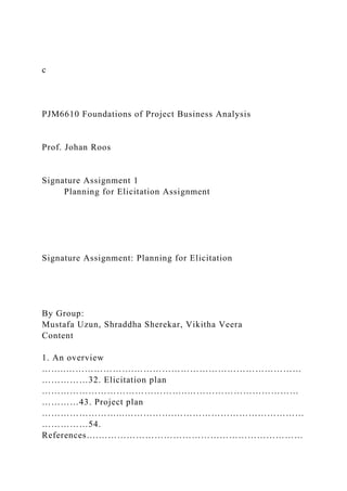 c
PJM6610 Foundations of Project Business Analysis
Prof. Johan Roos
Signature Assignment 1
Planning for Elicitation Assignment
Signature Assignment: Planning for Elicitation
By Group:
Mustafa Uzun, Shraddha Sherekar, Vikitha Veera
Content
1. An overview
……..………………….………………………………………………
……………32. Elicitation plan
………………………………………..………………………………
…………43. Project plan
……………………...…………….……………………………………
……………54.
References….…………………………………………………………
 