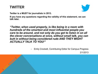 TWITTER
Twitter is a MUST for journalists in 2013.
If you have any questions regarding the validity of this statement, we can
talk later.


“Twitter, when used properly, is like being in a room with
hundreds of the smartest and most influential people you
care to be around, and not only do you get to listen in on all
the clever conversations at once, without small talk, you can
butt in without being considered rude AND THEY MIGHT
ACTUALLY TALK TO YOU!”

                     -   Emily Crockett, Contributing Editor for Campus Progress
                                                                       2/1/2013
 