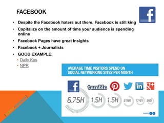 FACEBOOK
• Despite the Facebook haters out there, Facebook is still king
• Capitalize on the amount of time your audience is spending
  online
• Facebook Pages have great Insights
• Facebook + Journalists
• GOOD EXAMPLE:
  • Daily Kos
  • NPR
 
