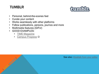 TUMBLR

•   Personal, behind-the-scenes feel
•   Curate your content
•   Works seamlessly with other platforms
•   Follow publications, persons, journos and more
•   Multimedia features (GIFs!)
•   GOOD EXAMPLES:
     • TIME Magazine
     • Campus Progress 




                                                 See also: #realtalk from your editor
 