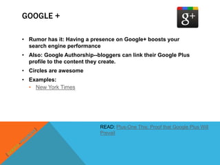 GOOGLE +

• Rumor has it: Having a presence on Google+ boosts your
  search engine performance
• Also: Google Authorship--bloggers can link their Google Plus
  profile to the content they create.
• Circles are awesome
• Examples:
  • New York Times




                            READ: Plus-One This: Proof that Google Plus Will
                            Prevail
 