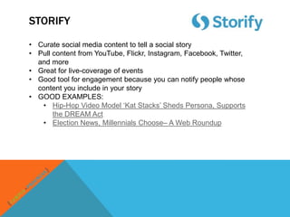 STORIFY

• Curate social media content to tell a social story
• Pull content from YouTube, Flickr, Instagram, Facebook, Twitter,
  and more
• Great for live-coverage of events
• Good tool for engagement because you can notify people whose
  content you include in your story
• GOOD EXAMPLES:
   • Hip-Hop Video Model „Kat Stacks‟ Sheds Persona, Supports
       the DREAM Act
   • Election News, Millennials Choose– A Web Roundup
 