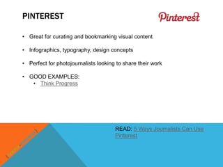 PINTEREST

• Great for curating and bookmarking visual content

• Infographics, typography, design concepts

• Perfect for photojournalists looking to share their work

• GOOD EXAMPLES:
   • Think Progress




                                      READ: 5 Ways Journalists Can Use
                                      Pinterest
 