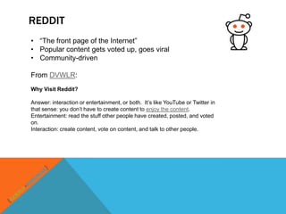 REDDIT
• “The front page of the Internet”
• Popular content gets voted up, goes viral
• Community-driven

From DVWLR:
Why Visit Reddit?

Answer: interaction or entertainment, or both. It‟s like YouTube or Twitter in
that sense: you don‟t have to create content to enjoy the content.
Entertainment: read the stuff other people have created, posted, and voted
on.
Interaction: create content, vote on content, and talk to other people.
 