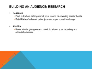 BUILDING AN AUDIENCE: RESEARCH
•   Research
     • Find out who‟s talking about your issues or covering similar beats
     • Build lists of relevant pubs, journos, experts and hashtags


•   Monitor
     • Know what‟s going on and use it to inform your reporting and
       editorial schedule
 