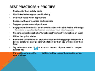 BEST PRACTICES + PRO TIPS
•   Post content on a daily basis
•   Use link-shortening service like bit.ly
•   Use your voice when appropriate
•   Engage with your sources and subjects
•   Tag your posts — on all platforms
•   Engage with comments* and conversations on social media and blogs
      *Remember to be respectful and professional in comments and include links where possible

•   Prepare a cheat sheet (aka “tweet sheet”) when live-tweeting an event
•   Utilize the gchat status
•   Be sure to use some sort of punctuation before tagging someone in a
    tweet, otherwise only people who follow both of you will see it in their
    feed
•   Try to leave at least 10 characters at the end of your tweet so people
    can RT you
•   It’s totally ok to use the                button, but try to use the mention when
    space allows
 