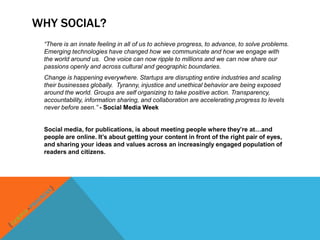 WHY SOCIAL?
 “There is an innate feeling in all of us to achieve progress, to advance, to solve problems.
 Emerging technologies have changed how we communicate and how we engage with
 the world around us. One voice can now ripple to millions and we can now share our
 passions openly and across cultural and geographic boundaries.
 Change is happening everywhere. Startups are disrupting entire industries and scaling
 their businesses globally. Tyranny, injustice and unethical behavior are being exposed
 around the world. Groups are self organizing to take positive action. Transparency,
 accountability, information sharing, and collaboration are accelerating progress to levels
 never before seen.” - Social Media Week


 Social media, for publications, is about meeting people where they’re at…and
 people are online. It’s about getting your content in front of the right pair of eyes,
 and sharing your ideas and values across an increasingly engaged population of
 readers and citizens.
 