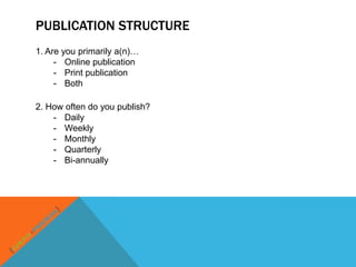 PUBLICATION STRUCTURE
1. Are you primarily a(n)…
     - Online publication
     - Print publication
     - Both

2. How often do you publish?
    - Daily
    - Weekly
    - Monthly
    - Quarterly
    - Bi-annually
 