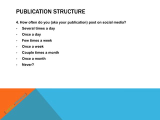 PUBLICATION STRUCTURE
4. How often do you (aka your publication) post on social media?
-   Several times a day
-   Once a day
-   Few times a week
-   Once a week
-   Couple times a month
-   Once a month
-   Never?
 