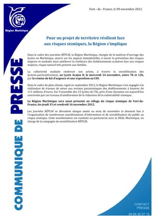 Fort - de - France, le 09 novembre 2012




              Pour un projet de territoire résilient face
             aux risques sismiques, la Région s'implique

Dans le cadre des journées RÉPLIK, la Région Martinique, chargée de la maitrise d’ouvrage des
lycées en Martinique, œuvre sur les aspects immatérielles, à savoir la prévention des risques
majeurs et souhaite ainsi améliorer la résilience des établissements scolaires face aux risques
majeurs, risque naturel très présent aux Antilles.

La collectivité souhaite renforcer son action, à travers la sensibilisation des
lycéens particulièrement, au Lycée Acajou II, le mercredi 14 novembre, entre 7h et 12h,
par la remise de kit d'urgence et une exposition au CDI.

Dans le cadre du plan séisme, signé en septembre 2012, la Région Martinique s'est engagée à la
réalisation de travaux de mises aux normes parasismiques des établissements à hauteur de
111 millions d’euros. Sur l'ensemble des 23 lycées de l'île, près d'une douzaine est aujourd'hui
concernée par ces travaux d'amélioration de la réduction de la vulnérabilité sismique.

La Région Martinique sera aussi présente au village du risque sismique de Fort-de-
France, les jeudi 15 et vendredi 16 novembre 2012.

Les Journées RÉPLIK se déroulent chaque année au mois de novembre et donnent lieu à
l’organisation de nombreuses manifestations d’information et de sensibilisation du public au
risque sismique. Cette manifestation est conduite en partenariat avec la DEAL Martinique, en
charge de la campagne de sensibilisation RÉPLIK.




                                                                                        CONTACT
                                                                                         PRESSE
                                                                                   06 96 26 07 19
 