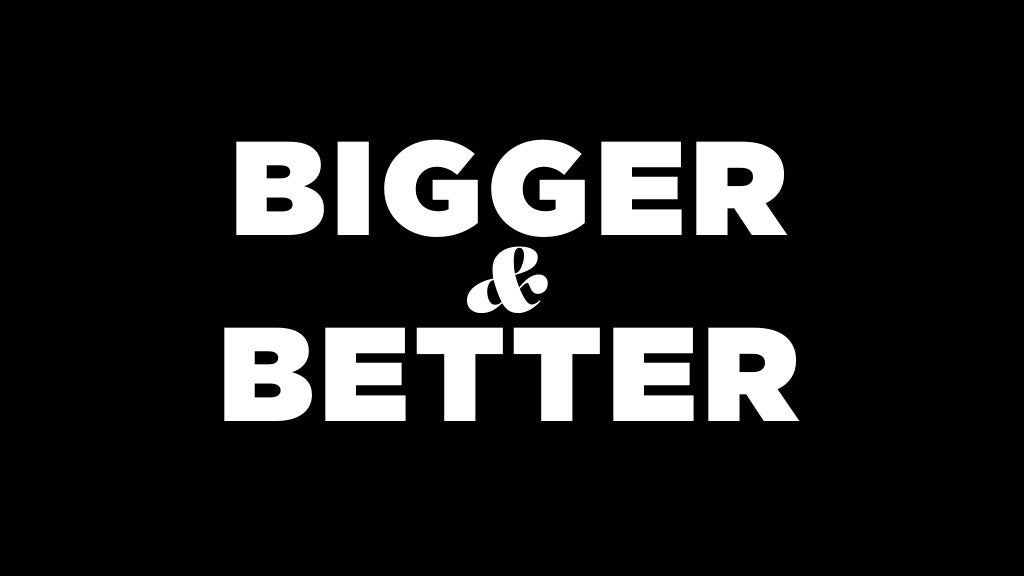 BIGGER BETTER