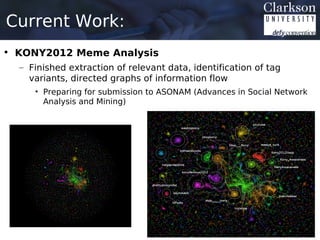 Current Work:
• KONY2012 Meme Analysis
  – Finished extraction of relevant data, identification of tag
    variants, directed graphs of information flow
     • Preparing for submission to ASONAM (Advances in Social Network
       Analysis and Mining)
 