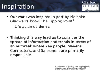 Inspiration
 • Our work was inspired in part by Malcolm
   Gladwell’s book, The Tipping Point 1
   – Life as an epidemic


 • Thinking this way lead us to consider the
   spread of information and trends in terms of
   an outbreak where key people, Mavens,
   Connectors, and Salesmen, are primarily
   responsible.


                           1. Gladwell, M. (2000). The tipping point.
                           Boston: Little, Brown and Company.
 