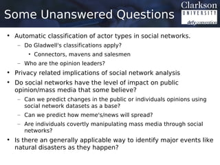 Some Unanswered Questions
• Automatic classification of actor types in social networks.
   – Do Gladwell's classifications apply?
       • Connectors, mavens and salesmen
   – Who are the opinion leaders?
• Privacy related implications of social network analysis
• Do social networks have the level of impact on public
  opinion/mass media that some believe?
   – Can we predict changes in the public or individuals opinions using
     social network datasets as a base?
   – Can we predict how meme's/news will spread?
   – Are individuals covertly manipulating mass media through social
     networks?
• Is there an generally applicable way to identify major events like
  natural disasters as they happen?
 