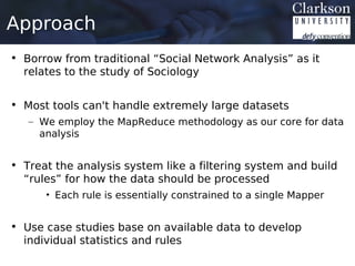 Approach
• Borrow from traditional “Social Network Analysis” as it
  relates to the study of Sociology


• Most tools can't handle extremely large datasets
   – We employ the MapReduce methodology as our core for data
     analysis


• Treat the analysis system like a filtering system and build
  “rules” for how the data should be processed
      • Each rule is essentially constrained to a single Mapper


• Use case studies base on available data to develop
  individual statistics and rules
 