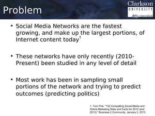 Problem
 • Social Media Networks are the fastest
   growing, and make up the largest portions, of
   Internet content today1

 • These networks have only recently (2010-
   Present) been studied in any level of detail

 • Most work has been in sampling small
   portions of the network and trying to predict
   outcomes (predicting politics)

                              1. Tom Pick. "102 Compelling Social Media and
                              Online Marketing Stats and Facts for 2012 (and
                              2013)." Business 2 Community. January 2, 2013
 