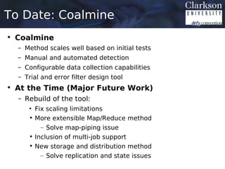 To Date: Coalmine
• Coalmine
  – Method scales well based on initial tests
  – Manual and automated detection
  – Configurable data collection capabilities
  – Trial and error filter design tool
• At the Time (Major Future Work)
  – Rebuild of the tool:
     • Fix scaling limitations
     • More extensible Map/Reduce method
         – Solve map-piping issue
     • Inclusion of multi-job support
     • New storage and distribution method
         – Solve replication and state issues
 