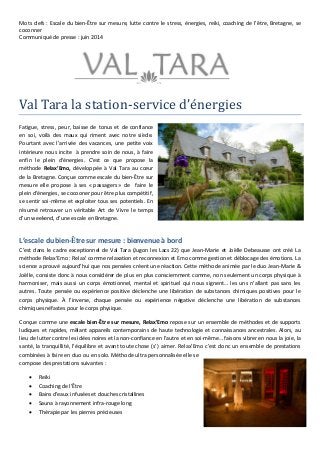 Mots clefs : Escale du bien-Être sur mesure, lutte contre le stress, énergies, reiki, coaching de l’être, Bretagne, se
coconner
Communiqué de presse : juin 2014
Val Tara la station-service d’energies
Fatigue, stress, peur, baisse de tonus et de confiance
en soi, voilà des maux qui riment avec notre siècle.
Pourtant avec l’arrivée des vacances, une petite voix
intérieure nous incite à prendre soin de nous, à faire
enfin le plein d’énergies. C’est ce que propose la
méthode Relax’Emo, développée à Val Tara au cœur
de la Bretagne. Conçue comme escale du bien-Être sur
mesure elle propose à ses « passagers » de faire le
plein d’énergies, se cocooner pour être plus compétitif,
se sentir soi-même et exploiter tous ses potentiels. En
résumé retrouver un véritable Art de Vivre le temps
d’un weekend, d’une escale en Bretagne.
L’escale du bien-Être sur mesure : bienvenue à bord
C’est dans le cadre exceptionnel de Val Tara (Jugon les Lacs 22) que Jean-Marie et Joëlle Debeausse ont créé La
méthode Relax’Emo : Relax’ comme relaxation et reconnexion et Emo comme gestion et déblocage des émotions. La
science a prouvé aujourd’hui que nos pensées créent une réaction. Cette méthode animée par le duo Jean-Marie &
Joëlle, consiste donc à nous considérer de plus en plus consciemment comme, non seulement un corps physique à
harmoniser, mais aussi un corps émotionnel, mental et spirituel qui nous signent… les uns n’allant pas sans les
autres. Toute pensée ou expérience positive déclenche une libération de substances chimiques positives pour le
corps physique. À l’inverse, chaque pensée ou expérience négative déclenche une libération de substances
chimiques néfastes pour le corps physique.
Conçue comme une escale bien-Être sur mesure, Relax’Emo repose sur un ensemble de méthodes et de supports
ludiques et rapides, mêlant appareils contemporains de haute technologie et connaissances ancestrales. Alors, au
lieu de lutter contre les idées noires et la non-confiance en l’autre et en soi-même… faisons vibrer en nous la joie, la
santé, la tranquillité, l’équilibre et avant toute chose (s’) aimer. Relax’Emo c’est donc un ensemble de prestations
combinées à faire en duo ou en solo. Méthode ultra personnalisée elle se
compose des prestations suivantes :
 Reiki
 Coaching de l’Être
 Bains d’eaux infusées et douches cristallines
 Sauna à rayonnement infra-rouge long
 Thérapie par les pierres précieuses
 