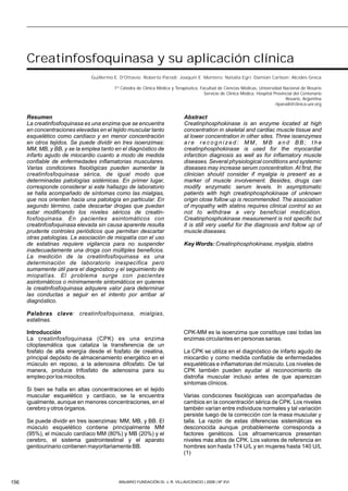 Introducción
La creatinfosfoquinasa (CPK) es una enzima
citoplasmática que cataliza la transferencia de un
fosfato de alta energía desde el fosfato de creatina,
principal depósito de almacenamiento energético en el
músculo en reposo, a la adenosina difosfato. De tal
manera, produce trifosfato de adenosina para su
empleo por los miocitos.
Si bien se halla en altas concentraciones en el tejido
muscular esquelético y cardíaco, se la encuentra
igualmente, aunque en menores concentraciones, en el
cerebro y otros órganos.
Se puede dividir en tres isoenzimas: MM, MB, y BB. El
músculo esquelético contiene principalmente MM
(95%), el músculo cardíaco MM (80%) y MB (20%) y el
cerebro, el sistema gastrointestinal y el aparato
genitourinario contienen mayoritariamente BB.
CPK-MM es la isoenzima que constituye casi todas las
enzimas circulantes en personas sanas.
La CPK se utiliza en el diagnóstico de infarto agudo de
miocardio y como medida confiable de enfermedades
esqueléticas e inflamatorias del músculo. Los niveles de
CPK también pueden ayudar al reconocimiento de
distrofia muscular incluso antes de que aparezcan
síntomas clínicos.
Varias condiciones fisiológicas van acompañadas de
cambios en la concentración sérica de CPK. Los niveles
también varían entre individuos normales y tal variación
persiste luego de la corrección con la masa muscular y
talla. La razón de estas diferencias sistemáticas es
desconocida aunque probablemente corresponda a
factores genéticos. Los afroamericanos presentan
niveles más altos de CPK. Los valores de referencia en
hombres son hasta 174 U/L y en mujeres hasta 140 U/L
(1)
156 ANUARIO FUNDACIÓN Dr. J. R. VILLAVICENCIO | 2008 | Nº XVI
Creatinfosfoquinasa y su aplicación clínica
Guillermo E. D'Ottavio; Roberto Parodi; Joaquín E. Montero; Natalia Egri; Damián Carlson; Alcides Greca
1º Cátedra de Clínica Médica y Terapéutica, Facultad de Ciencias Médicas, Universidad Nacional de Rosario
Servicio de Clínica Médica. Hospital Provincial del Centenario
Rosario, Argentina
rlparodi@clinica-unr.org
Abstract
Creatinphosphokinase is an enzyme located at high
concentration in skeletal and cardiac muscle tissue and
at lower concentration in other sites. Three isoenzymes
a r e r e c o g n i z e d : M M , M B a n d B B ; t h e
creatinphosphokinase is used for the myocardial
infarction diagnosis as well as for inflamatory muscle
diseases. Several physiological conditions and systemic
diseases may increase serum concentration. At first, the
clinician should consider if myalgia is present as a
marker of muscle involvement. Besides, drugs can
modify enzymatic serum levels. In asymptomatic
patients with high creatinphosphokinase of unknown
origin close follow up is recommended. The association
of myopathy with statins requires clinical control so as
not to withdraw a very beneficial medication.
Creatinphosphokinase measurement is not specific but
it is still very useful for the diagnosis and follow up of
muscle diseases.
Key Words: Creatinphosphokinase, myalgia, statins
Resumen
La creatinfosfoquinasa es una enzima que se encuentra
en concentraciones elevadas en el tejido muscular tanto
esquelético como cardíaco y en menor concentración
en otros tejidos. Se puede dividir en tres isoenzimas:
MM, MB, y BB, y se la emplea tanto en el diagnóstico de
infarto agudo de miocardio cuanto a modo de medida
confiable de enfermedades inflamatorias musculares.
Varias condiciones fisiológicas pueden aumentar la
creatinfosfoquinasa sérica, de igual modo que
determinadas patologías sistémicas. En primer lugar,
corresponde considerar si este hallazgo de laboratorio
se halla acompañado de síntomas como las mialgias,
que nos orienten hacia una patología en particular. En
segundo término, cabe descartar drogas que puedan
estar modificando los niveles séricos de creatin-
fosfoquinasa. En pacientes asintomáticos con
creatinfosfoquinasa elevada sin causa aparente resulta
prudente controles periódicos que permitan descartar
otras patologías. La asociación de miopatía con el uso
de estatinas requiere vigilancia para no suspender
inadecuadamente una droga con múltiples beneficios.
La medición de la creatinfosfoquinasa es una
determinación de laboratorio inespecífica pero
sumamente útil para el diagnóstico y el seguimiento de
miopatías. El problema surge con pacientes
asintomáticos o mínimamente sintomáticos en quienes
la creatinfosfoquinasa adquiere valor para determinar
las conductas a seguir en el intento por arribar al
diagnóstico.
Palabras clave: creatinfosfoquinasa, mialgias,
estatinas.
 