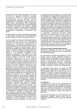 Otras medicaciones capaces de aumentar los niveles
de CPK son: clozapina, isotretinoína, colchicina,
penicilamina, fenitoína y beta bloqueantes
(particularmente los que presentan actividad
simpaticomimética intrínseca). En estos casos, la
manifestación es clínicamente variable y puede oscilar
desde formas asintomáticas hasta sintomáticas
(mialgias leves y aún rabdomiólisis). La rabdomiólisis es
un síndrome caracterizado por mialgias y debilidad
generalizada, asociado a una elevación aguda de CPK
10 veces por sobre su valor normal y usualmente
acompañado de mioglobinuria e insuficiencia renal
aguda.
La determinación de CPK en pacientes asintomáticos
no está indicado, más allá de que un valor basal puede
ser útil en caso de un posterior compromiso muscular.
Asu vez, a pesar de que la mayoría de las medicaciones
hipolipemiantes se asocian con enfermedades
musculares, las estatinas son las más vinculadas con
miopatías (6). La estatinas, inhibidoras de la
hidroximetilglutaril coenzima A (HMG CoA) reductasa,
constituyen la droga de primera elección para la
reducción del colesterol LDL; empero, el temor a efectos
adversos, incluido la miopatía por hipolipemiantes, ha
llevado a monitoreos amplios en pacientes asinto-
máticos o a la suspensión inadecuada de una
medicación necesaria. El uso exclusivo de estos
fármacos hipolipemiantes raramente producen daño
muscular: mialgias (2 al 22 %), miositis (0,5%) y
rabdomiólisis (menos del 0.1%). (7) Los síntomas
musculares habitualmente comienzan luego de
semanas o meses de iniciado el tratamiento. Dos tercios
de los afectados presentan síntomas dentro de los
primeros 6 meses. Las mialgias pueden cursar con o sin
elevación de CPK. Asimismo, elevaciones asin-
tomáticas de CPK asociadas al uso de estatinas,
generalmente menores a 10 veces del valor normal son
detectadas incidentalmente (8). El mecanismo de injuria
no está del todo aclarado si bien una hipótesis postula
que las estatinas inestabilizarían las membranas de los
miocitos por reducción de su colesterol (9). Se
recomienda empezar el uso de estatinas a bajas dosis
indicando la menor de ellas que logre controlar los
valores de colesterol, especialmente si aquéllas se
combinan con el uso de medicamentos capaces de
afectar el metabolismo hepático (ciclosporina, azoles,
macrólidos, antihistamínicos, verapamil, diltiazem,
amiodarona, fibratos, inhibidores de proteasa,
fluoxetina, warfarina, digoxina). En particular, se ha
relacionado la producción de miopatía con el empleo
conjunto de simvastatina o lovastatina con gemfibrozil o
ciclosporina. Además, procede señalar la necesidad de
su administración cautelosa en grupos de alto riesgo
como ancianos y pacientes con insuficiencia renal,
enfermedades hepáticas, alcoholismo e hipotiroidismo.
El riesgo de miopatía parece ser menor con pravastatina
(menos del 0,1%) posiblemente por su hidrofilia y menor
penetración muscular. Además, en vista de su
metabolismo por una vía diferente a la citocromo P450
es recomendada para la utilización con otros fármacos
que interfieren con el metabolismo de las estatinas (10).
La asociación con fibratos para formas mixtas de
dislipidemia obliga a un estricto control de interacciones
siendo aconsejable utilizar fluvastatina o pravastatina,
ya que ambas transitan otras vías metabólicas. Se
recomienda reemplazar el gemfibrozil por fenofibrato o
bezafibrato por hallarse éstos menos asociados con
trastornos musculares. A su vez se puede atenuar la
posibilidad de interacciones metabólicas administrando
las estatinas por la noche y los fibratos por la mañana
(11). Durante el uso de estatinas, la determinación de
CPK debe realizarse en caso de mialgias y considerar
su interrupción o disminución de dosis si éstas
progresan o los niveles de CPK superan 10 veces el
valor normal (12). La mejoría al discontinuar el
tratamiento se aprecia en unos días o semanas aunque
en ocasiones el plazo puede ser más prolongado. Una
comunicación indica que la CPK retornó a valores
normales luego de 12 días pero la debilidad persistió en
promedio por dos o tres meses (13). De persistir la
sintomatología más allá de dos meses de suspendida la
droga, resulta pertinente valorar otras causas.
CPK y su aumento en cuadros asintomáticos
Elevaciones moderadas de CPK se encuentran
frecuentemente en estudios de rutina o en la evaluación
de cardiopatía isquémica.
Se recomienda en pacientes asintomáticos con CPK
elevada, luego de excluir desordenes cardíacos y
familiares, tener en cuenta edad, sexo, raza; determinar
práctica reciente de deportes o ejercicios extremos,
traumas o convulsiones, fiebre con escalofríos,
inyecciones intramusculares repetidas, disfunciones
tiroideas, enfermedad celíaca, patologías del tejido
conectivo, neoplasias, miositis viral y uso de fármacos.
Si descartadas estas causas, los niveles de CPK
persisten altos, se continúa con la realización de una
electromiografía (EMG). De ser ésta normal y de no
presentar el paciente síntomas significativos se lo
controla en el tiempo; en cambio, de resultar anormal la
EMG, debe procederse a efectuar una biopsia muscular
(2) Raramente una elevación asintomática de la CPK
puede estar señalando la fase temprana de una distrofia
muscular.
Conclusiones
La medición de la CPK es una determinación de
laboratorio inespecífica aunque sumamente útil para el
diagnóstico y seguimiento de miopatías. El problema
surge con pacientes asintomáticos o mínimamente
sintomáticos en quienes la CPK cobra más valor para
determinar las conductas a seguir para arribar al
diagnóstico.
La asociación de miopatía con el uso de estatinas, tan
ampliamente utilizadas, requiere control para no
suspender inadecuadamente una droga con múltiples
beneficios.
158 ANUARIO FUNDACIÓN Dr. J. R. VILLAVICENCIO | 2008 | Nº XVI
Creatinfosfoquinasa y su aplicación clínica
 