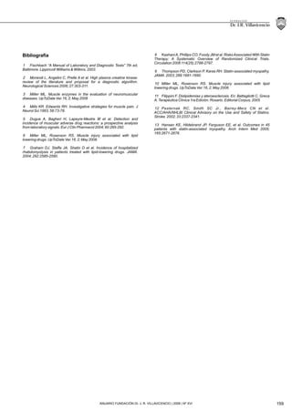 89 21
Dr. J.R. Villavicencio
F U N D A C I O N
159ANUARIO FUNDACIÓN Dr. J. R. VILLAVICENCIO | 2008 | Nº XVI
Bibliografía
1 Fischbach “A Manual of Laboratory and Diagnostic Tests” 7th ed,
Baltimore. Lippincott Williams & Wilkins. 2003.
2 Morandi L, Angelini C, Prelle A et al. High plasma creatine kinase:
review of the literature and proposal for a diagnostic algorithm.
Neurological Sciences 2006; 27:303-311.
3 Miller ML. Muscle enzymes in the evaluation of neuromuscular
diseases. UpToDate Ver.16, 2; May 2008
4 Mills KR. Edwards RH. Investigative strategies for muscle pain. J
Neurol Sci 1983; 58:73-78.
5 Dugue A, Bagheri H, Lapeyre-Mestre M et al. Detection and
incidence of muscular adverse drug reactions: a prospective analysis
from laboratory signals. Eur J Clin Pharmacol 2004; 60:285-292.
6 Miller ML, Rosenson RS. Muscle injury associated with lipid
lowering drugs. UpToDate Ver.16, 2; May 2008.
7 Graham DJ, Staffa JA, Shatin D et al. Incidence of hospitalized
rhabdomyolysis in patients treated with lipid-lowering drugs. JAMA.
2004; 292:2585-2590.
8 KashaniA, Phillips CO, Foody JM et al. RisksAssociated With Statin
Therapy: A Systematic Overview of Randomized Clinical Trials.
Circulation 2006 114(25):2788-2797.
9 Thompson PD, Clarkson P, Karas RH. Statin-associated myopathy.
JAMA. 2003; 289:1681-1690.
10 Miller ML, Rosenson RS. Muscle injury associated with lipid
lowering drugs. UpToDate Ver.16, 2; May 2008.
11 Filippini F. Dislipidemias y ateroesclerosis. En: Battagliotti C, Greca
A. Terapéutica Clínica 1ra Edición. Rosario. Editorial Corpus, 2005
12 Pasternak RC, Smith SC Jr., Bairey-Merz CN et al.
ACC/AHA/NHLBI Clinical Advisory on the Use and Safety of Statins.
Stroke. 2002; 33:2337-2341.
13 Hansen KE, Hildebrand JP, Ferguson EE, et al. Outcomes in 45
patients with statin-associated myopathy. Arch Intern Med 2005;
165:2671-2676.
 