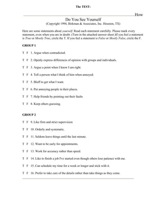 The TEST:

                                                                                              How
                                   Do You See Yourself
                   (Copyright 1994, Birkman & Associates, Inc. Houston, TX)

Here are some statements about yourself. Read each statement carefully. Please mark every
statement, even when you are in doubt. (Turn in the attached answer sheet.)If you feel a statement
is True or Mostly True, circle the T. If you feel a statement is False or Mostly False, circle the F.

GROUP 1

T F 1. Argue when contradicted.

T F 2. Openly express differences of opinion with groups and individuals.

T F 3. Argue a point when I know I am right.

T F 4. Tell a person what I think of him when annoyed.

T F 5. Bluff to get what I want.

T F 6. Put annoying people in their places.

T F 7. Help friends by pointing out their faults

T F 8. Keep others guessing.


GROUP 2

T F 9. Like firm and strict supervision

T F 10. Orderly and systematic.

T F 11. Seldom leave things until the last minute.

T F 12. Want to be early for appointments.

T F 13. Work for accuracy rather than speed.

T F 14. Like to finish a job I've started even though others lose patience with me.

T F 15. Can schedule my time for a week or longer and stick with it.

T F 16. Prefer to take care of the details rather than take things as they come.
 
