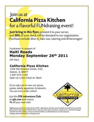 Fundraiser in support ofHaiti ReadsMonday September 26th 2011(All Day) California Pizza Kitchen 1344 Old Orchard Center #G2 Skokie, IL 60077 1-847-673-1144  Open at 11am Close at 10pm 