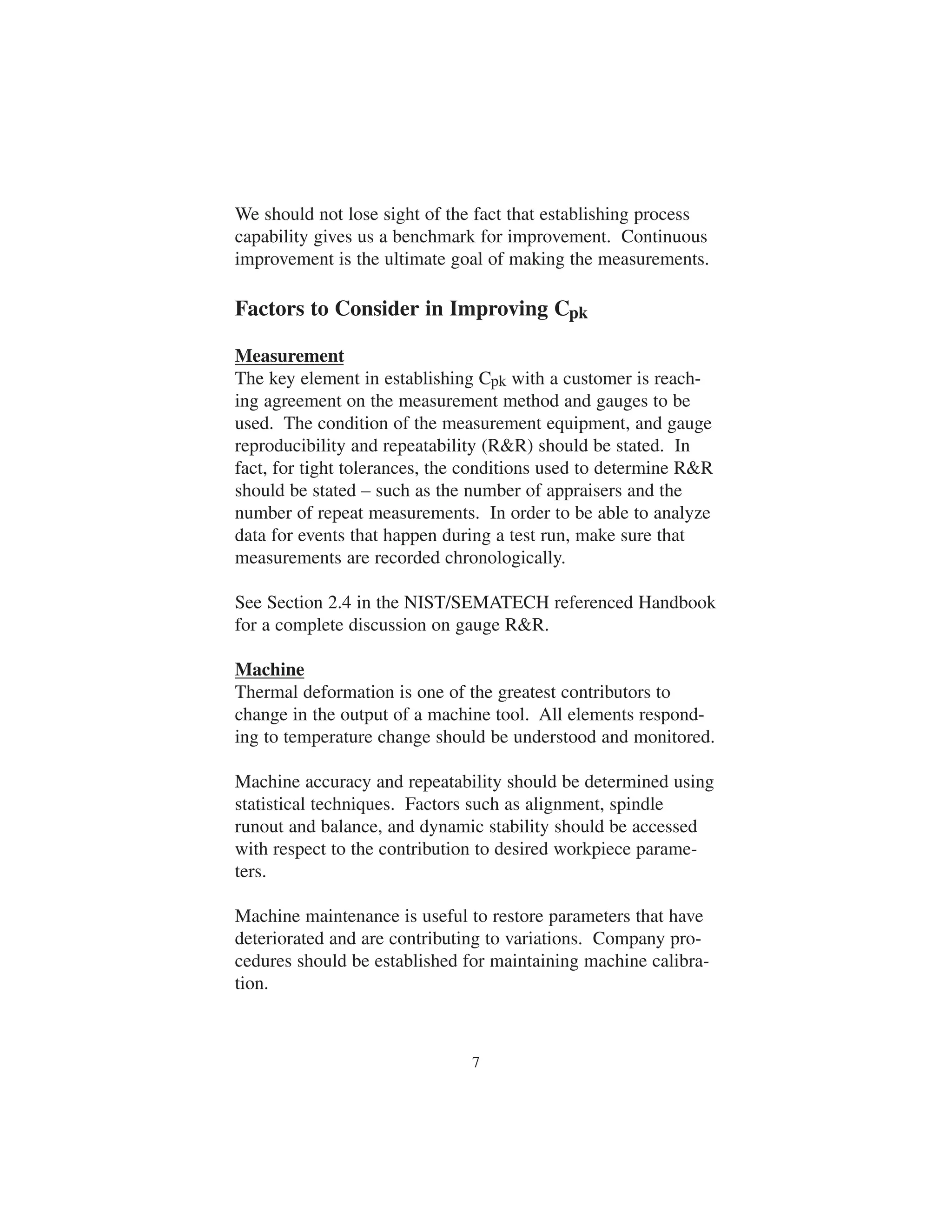 We should not lose sight of the fact that establishing process 
capability gives us a benchmark for improvement. Continuous 
improvement is the ultimate goal of making the measurements. 
Factors to Consider in Improving Cpk 
Measurement 
The key element in establishing Cpk with a customer is reach-ing 
agreement on the measurement method and gauges to be 
used. The condition of the measurement equipment, and gauge 
reproducibility and repeatability (RR) should be stated. In 
fact, for tight tolerances, the conditions used to determine RR 
should be stated – such as the number of appraisers and the 
number of repeat measurements. In order to be able to analyze 
data for events that happen during a test run, make sure that 
measurements are recorded chronologically. 
See Section 2.4 in the NIST/SEMATECH referenced Handbook 
for a complete discussion on gauge RR. 
Machine 
Thermal deformation is one of the greatest contributors to 
change in the output of a machine tool. All elements respond-ing 
to temperature change should be understood and monitored. 
Machine accuracy and repeatability should be determined using 
statistical techniques. Factors such as alignment, spindle 
runout and balance, and dynamic stability should be accessed 
with respect to the contribution to desired workpiece parame-ters. 
Machine maintenance is useful to restore parameters that have 
deteriorated and are contributing to variations. Company pro-cedures 
should be established for maintaining machine calibra-tion. 
7 
 