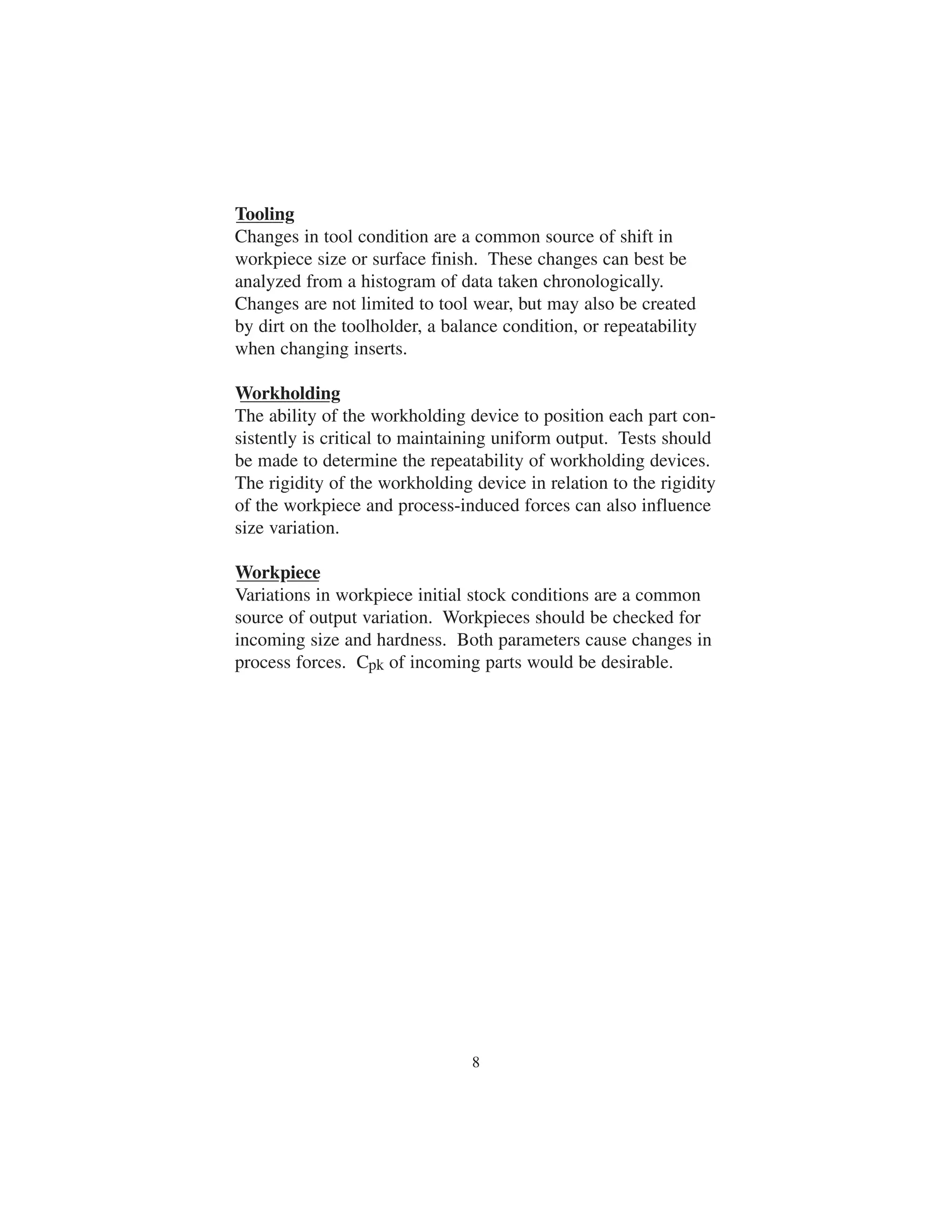 Tooling 
Changes in tool condition are a common source of shift in 
workpiece size or surface finish. These changes can best be 
analyzed from a histogram of data taken chronologically. 
Changes are not limited to tool wear, but may also be created 
by dirt on the toolholder, a balance condition, or repeatability 
when changing inserts. 
Workholding 
The ability of the workholding device to position each part con-sistently 
is critical to maintaining uniform output. Tests should 
be made to determine the repeatability of workholding devices. 
The rigidity of the workholding device in relation to the rigidity 
of the workpiece and process-induced forces can also influence 
size variation. 
Workpiece 
Variations in workpiece initial stock conditions are a common 
source of output variation. Workpieces should be checked for 
incoming size and hardness. Both parameters cause changes in 
process forces. Cpk of incoming parts would be desirable. 
8 
