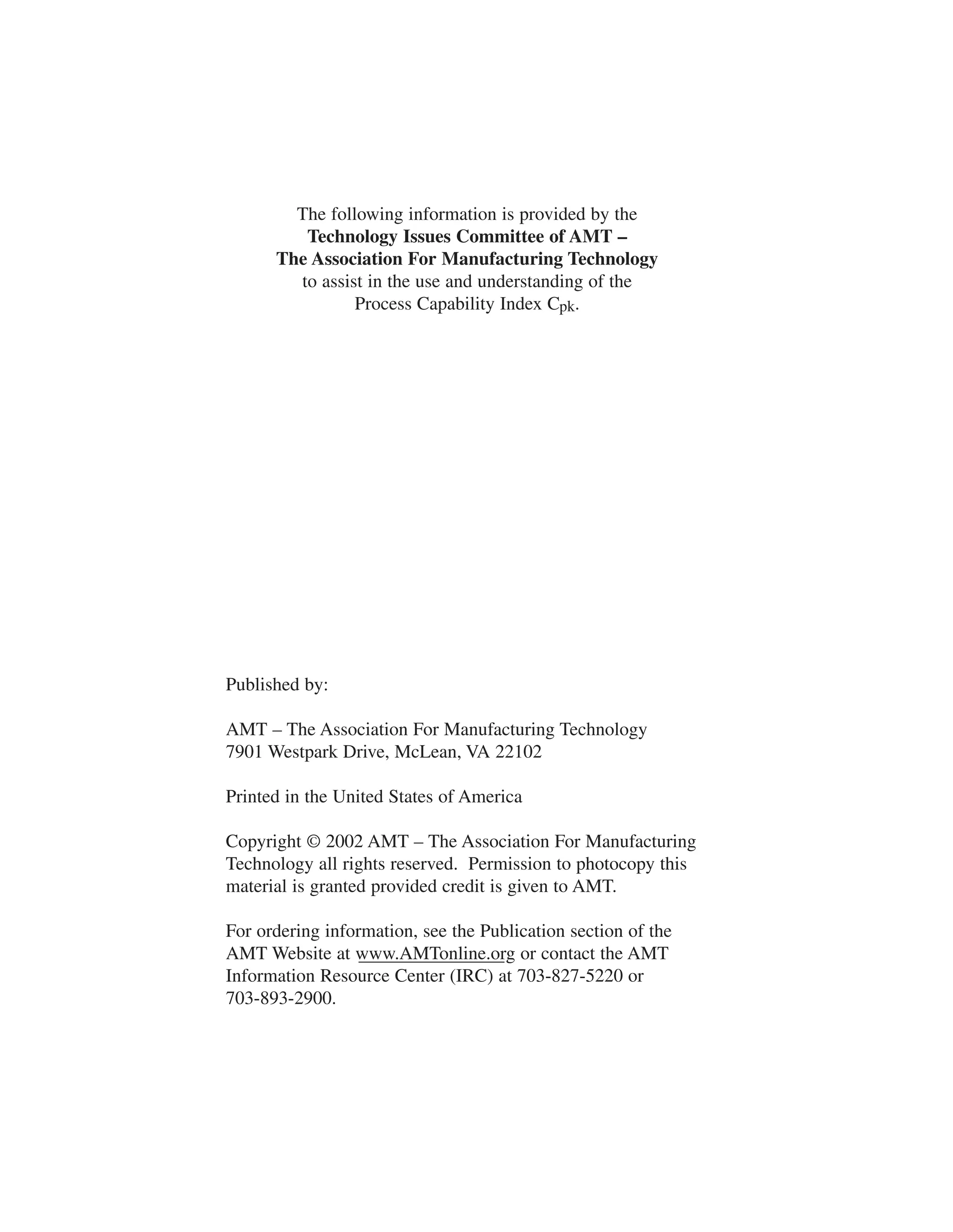 The following information is provided by the 
Technology Issues Committee of AMT – 
The Association For Manufacturing Technology 
to assist in the use and understanding of the 
Process Capability Index Cpk. 
Published by: 
AMT – The Association For Manufacturing Technology 
7901 Westpark Drive, McLean, VA 22102 
Printed in the United States of America 
Copyright © 2002 AMT – The Association For Manufacturing 
Technology all rights reserved. Permission to photocopy this 
material is granted provided credit is given to AMT. 
For ordering information, see the Publication section of the 
AMT Website at www.AMTonline.org or contact the AMT 
Information Resource Center (IRC) at 703-827-5220 or 
703-893-2900. 
 