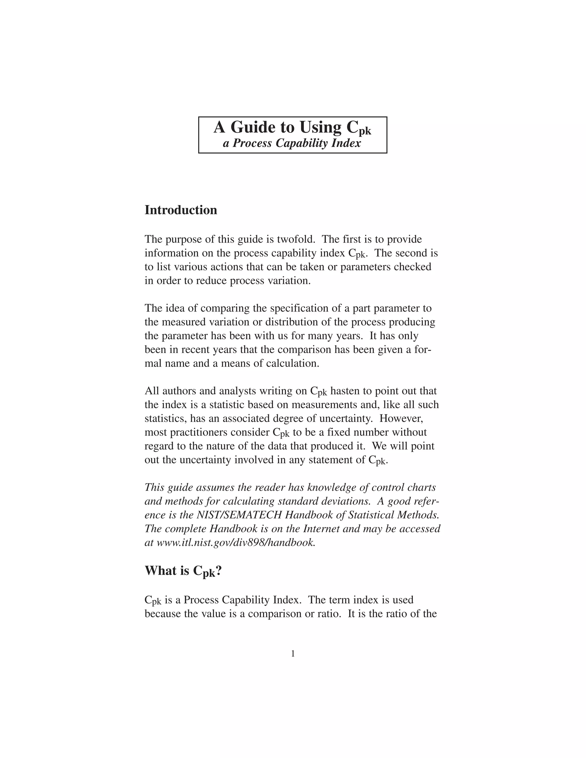 A Guide to Using Cpk 
a Process Capability Index 
1 
Introduction 
The purpose of this guide is twofold. The first is to provide 
information on the process capability index Cpk. The second is 
to list various actions that can be taken or parameters checked 
in order to reduce process variation. 
The idea of comparing the specification of a part parameter to 
the measured variation or distribution of the process producing 
the parameter has been with us for many years. It has only 
been in recent years that the comparison has been given a for-mal 
name and a means of calculation. 
All authors and analysts writing on Cpk hasten to point out that 
the index is a statistic based on measurements and, like all such 
statistics, has an associated degree of uncertainty. However, 
most practitioners consider Cpk to be a fixed number without 
regard to the nature of the data that produced it. We will point 
out the uncertainty involved in any statement of Cpk. 
This guide assumes the reader has knowledge of control charts 
and methods for calculating standard deviations. A good refer-ence 
is the NIST/SEMATECH Handbook of Statistical Methods. 
The complete Handbook is on the Internet and may be accessed 
at www.itl.nist.gov/div898/handbook. 
What is Cpk? 
Cpk is a Process Capability Index. The term index is used 
because the value is a comparison or ratio. It is the ratio of the 
 