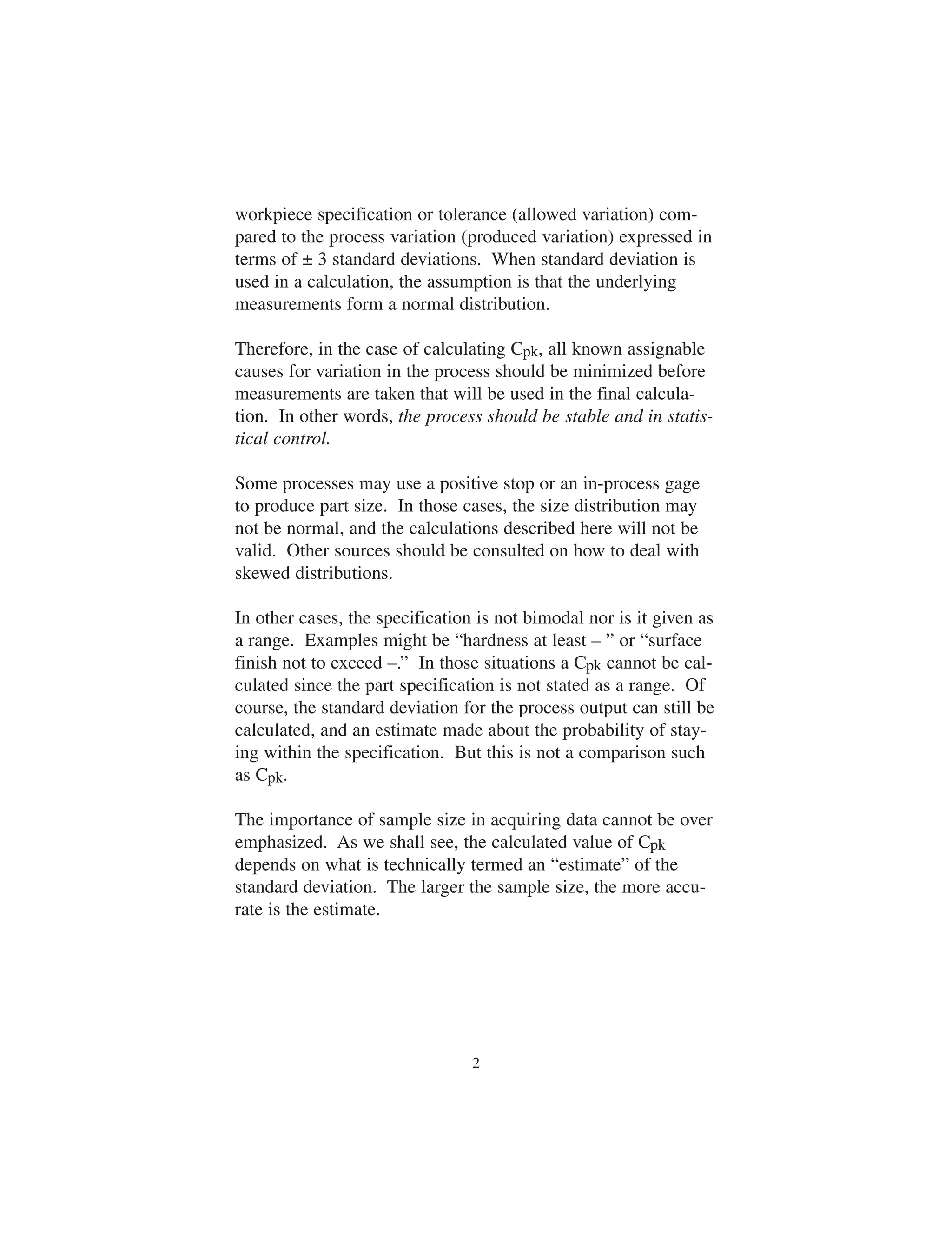 workpiece specification or tolerance (allowed variation) com-pared 
to the process variation (produced variation) expressed in 
terms of ± 3 standard deviations. When standard deviation is 
used in a calculation, the assumption is that the underlying 
measurements form a normal distribution. 
Therefore, in the case of calculating Cpk, all known assignable 
causes for variation in the process should be minimized before 
measurements are taken that will be used in the final calcula-tion. 
In other words, the process should be stable and in statis-tical 
control. 
Some processes may use a positive stop or an in-process gage 
to produce part size. In those cases, the size distribution may 
not be normal, and the calculations described here will not be 
valid. Other sources should be consulted on how to deal with 
skewed distributions. 
In other cases, the specification is not bimodal nor is it given as 
a range. Examples might be “hardness at least – ” or “surface 
finish not to exceed –.” In those situations a Cpk cannot be cal-culated 
since the part specification is not stated as a range. Of 
course, the standard deviation for the process output can still be 
calculated, and an estimate made about the probability of stay-ing 
within the specification. But this is not a comparison such 
as Cpk. 
The importance of sample size in acquiring data cannot be over 
emphasized. As we shall see, the calculated value of Cpk 
depends on what is technically termed an “estimate” of the 
standard deviation. The larger the sample size, the more accu-rate 
is the estimate. 
2 
 