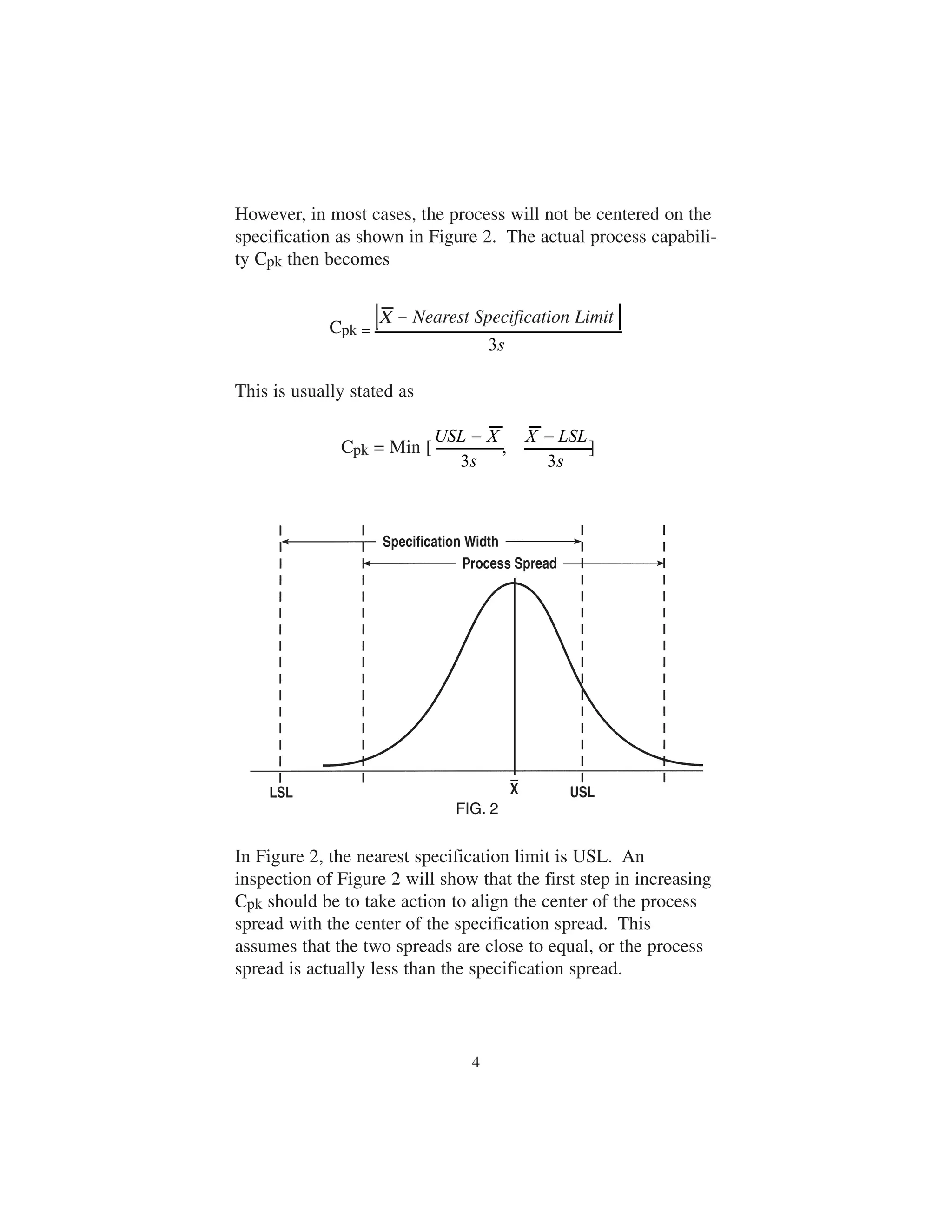 However, in most cases, the process will not be centered on the 
specification as shown in Figure 2. The actual process capabili-ty 
Cpk then becomes 
X Nearest Specificat ion Limit 
X Nearest Specification Limit 
USL X 
− 
X LSL 
In Figure 2, the nearest specification limit is USL. An 
inspection of Figure 2 will show that the first step in increasing 
Cpk should be to take action to align the center of the process 
spread with the center of the specification spread. This 
assumes that the two spreads are close to equal, or the process 
spread is actually less than the specification spread. 
4 
s 
3 
− 
s 
3 
− 
s 
3 
Cpk = 
This is usually stated as 
Cpk = Min [ , ] 
FIG. 2 
 
