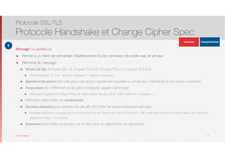 Thomas Moegli
Message ClientHello
๏ Permet à un client de demander l’établissement d’une connexion sécurisée avec le serveur
๏ Eléments du message
๏ Version de SSL (3.0 pour SSL v3, 3.1 pour TLS v1.0, 3.2 pour TLS v1.1, 3.3 pour TLS v1.2)
๏ Nomenclature : X.Y (X : Version majeure, Y : Version mineure)
๏ Identifiant de session (est vide pour une session totalement nouvelle ou rempli avec l’identifiant d’une session existante)
๏ Propositions de chiffrement et de calcul d’intégrité, appelé CipherSuite
๏ Définissent également l’algorithme de négociation de clés (RSA, Diffie-Hellman, Fortezza, …)
๏ Méthodes optionnelles de compression
๏ Données aléatoires pour générer les clés afin de limiter les risques d’attaques par rejeu
๏ Nombre aléatoire composé de la combinaison et de l’heure du client (4 octets) + 28 octets délivrés par un générateur de nombres
aléatoires (total = 32 octets)
๏ Extensions éventuelles proposées par le client (par ex. algorithmes de signatures)
Protocole SSL/TLS
Protocole Handshake et Change Cipher Spec
15
1
ApplicationData
ApplicationData
 