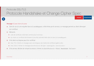 Thomas Moegli
Message Client Certificate
๏ Dans le cas où une requête CertificateRequest a été émise par le serveur, ce message permet au client d’envoyer
son certificat
๏ Eléments
๏ Liste de certificats ordonnée comme pour le serveur
๏ Au moins un certificat doit émaner d’une des autorités listés dans le CertificateRequest
๏ Si le client ne dispose pas d’un certificat
๏ Avec TLS, il émet un message avec une longueur de chaîne de certificats égale à zéro
๏ Avec SSLv3, il émet un message AlertProtocol de type « warning/no certificate ».
๏ Si le serveur décide de rompre la session, il émet un AlertProtocol « Fatal Handshake failure »
Protocole SSL/TLS
Protocole Handshake et Change Cipher Spec
28
6
ApplicationData
ApplicationData
 