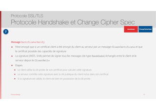 Thomas Moegli
Message Certificate Verify
๏ N’est envoyé que si un certificat client a été envoyé du client au serveur par un message ClientCertificate et que
le certificat possède des capacités de signature
๏ La signature (MD5, SHA) permet de signer tous les messages (de type Handshake) échangés entre le client et le
serveur depuis le ClientHello
๏ Etapes
๏ Le client utilise la clé privée de son certificat pour calculer cette signature.
๏ Le serveur contrôle cette signature avec la clé publique du client inclus dans son certificat
๏ Si la signature est valide, le client est bien en possession de la clé privée
Protocole SSL/TLS
Protocole Handshake et Change Cipher Spec
31
7
ApplicationData
ApplicationData
 